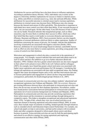 Attributions for success and failure have also been shown to influence aspirations.
According to attribution theory (Weiner, 1992), individuals vary in terms of the
degree to which they attribute explanations for success or failure to internal causes
(e.g., ability and effort) or external causes (e.g., luck, fate and task difficulty). While
attributions for successful outcomes to internal causes tend to increase aspirations,
attributions to external causes may decrease them. Differences may also emerge
between the internal motivations of effort and ability. This distinction is important as
individuals have more control over their effort than ability. If one succeeds because of
effort, one can succeed again. On the other hand, if one fails because of lack of effort,
one can try harder. Research indicates that marginalised groups, such as ethnic
minorities, may be more likely to attribute their success to effort, which may reflect
their belief that they need to work harder to overcome obstacles and stereotypes
(Phinney, Baumann and Blanton, 2001). Socio-economic barriers can also magnify
perceptions of external attributions which are likely to reduce aspirations. Studies of
attributions concerning the causes of poverty, for example, indicate that attributions
involving victimisation are associated with negative outcomes (Smith, 1985).
However, attributions for social disadvantage based on internal, controllable factors
such as effort are also more likely to sustain aspirations, providing young people with
a sense of control over their destinies.
Motivation and engagement in school also play a central role in the aspirations of
young people. For example, research indicates that motivated individuals tend to do
well in school and have the ambition to go on to further education (Bond and
Saunders, 1999). Children who have greater school motivation are also more engaged
in their school work and put in more effort to do well. Schoon and her colleagues
(2007), for example, have found that greater school motivation was associated with
higher career aspirations and exam performance for UK teenagers. Considering that
teenage job aspirations are associated with later adult occupational status, this finding
suggests that career development begins early in life, and that interventions that aim
to increase participation and engagement in school can have long-term beneficial
consequences, particularly for disadvantaged groups (Schoon et al., 2007).
Involvement in extracurricular activities may also enhance students’ educational and
occupational aspirations (see Feldman and Matjasko, 2005, for a review). However,
pre-existing differences between those who participate in extracurricular activities and
those who do not may account for their disparate aspirations. Nevertheless, studies
have found positive associations between participation in extracurricular activities and
aspirations net of socio-economic background (see Feldman and Matjasko, 2005).
Participation in extracurricular activities may provide socialising experiences that
foster achievement and the orientation to succeed, perhaps through taking part in
competitive sports. This helps to strengthen occupational and educational aspirations
(Otto, 1976). In light of this, schools may view out-of-school activities as an
important element in boosting aspirations and achievement (Ofsted, 2004). In some
cases, these include major investments in staffing, funded typically through initiatives
such as extended schools and Education Improvement Partnerships. For example, one
school took pupils on trips to universities, and had useful contacts with investment
banks and other companies designed to inform pupils about careers and about
business in general. Extra-curricular activities are seen by both the participating pupils
and schools as an effective strategy for raising aspirations and improving
communication and other skills (Ofsted, 2004).
14
 