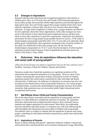 5.3 Changes in Aspirations
Research indicates that educational and occupational aspirations often decline as
children grow older. In a US study, Kao and Tienda (1998) measured aspirations
across ethnic groups and examined whether high aspirations persisted throughout the
high school years. Kao and Tienda suggest that younger students tend to have more
idealistic aspirations, whereas older ones have more concrete ideas about higher
education. As high school completion is further away, younger students can afford to
be more optimistic about their future opportunities, while older teenagers are more
aware of the barriers to their educational and occupational success and thus more
likely to lower their aspirations to meet their expectations. Aspirations may diminish
particularly for those young people facing multiple barriers to success. A UK study of
disadvantaged young people noted that while 14 to 17-year-olds were optimistic about
getting good, well-paid jobs, their aspirations dissipated as they faced the realities of
low-paid, low-skilled jobs in their later teenage years. By the time these
disadvantaged young people are 18 to 21 years old, their prospects of achieving their
aspirations seemed remote because of lack of qualifications and other perceived
barriers (The Prince’s Trust, 2004).
6. Outcomes: How do aspirations influence the education
and career path of young people?
[There has been] decades of a divide in aspirations between the have and have-nots.”
Ed Balls, Secretary of State for Children, Schools and Families
Numerous studies have found that aspirations are significant predictors of the
educational and occupational attainment of young people. However, there is less
evidence concerning the causal nature of these associations in terms of whether
aspirations predict later achievement, controlling for other individual and family
characteristics. Furthermore, the influence of aspirations on outcomes may also vary
according to the characteristics of the young people themselves. For certain groups,
including females, economically disadvantaged young people and those from ethnic
minorities, high aspirations may not necessarily predict higher educational and/or
occupational achievement.
6.1 Net Effects Given Child and Family Characteristics
Due to the many factors associated with the aspirations of young people and their
parents, it is often difficult to establish the direction of causality. Do aspirations
determine educational and occupational achievement or does continued success
maintain and support aspirations for achievement? Most likely, the relationship
between aspirations and achievement is a reciprocal one, with each influencing the
other throughout the educational and career paths of children and young people.
Nevertheless, there is evidence to indicate that the aspirations of parents and young
people, controlling for individual and family characteristics, predict later educational
achievement.
6.1.1 Aspirations of Parents
Recent evidence indicates that parents’ aspirations influence children’s educational
achievement above and beyond their socio-economic background. Gregg, Macmillan,
15
 