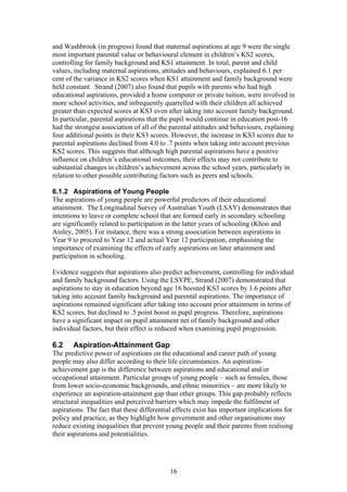 and Washbrook (in progress) found that maternal aspirations at age 9 were the single
most important parental value or behavioural element in children’s KS2 scores,
controlling for family background and KS1 attainment. In total, parent and child
values, including maternal aspirations, attitudes and behaviours, explained 6.1 per
cent of the variance in KS2 scores when KS1 attainment and family background were
held constant. Strand (2007) also found that pupils with parents who had high
educational aspirations, provided a home computer or private tuition, were involved in
more school activities, and infrequently quarrelled with their children all achieved
greater than expected scores at KS3 even after taking into account family background.
In particular, parental aspirations that the pupil would continue in education post-16
had the strongest association of all of the parental attitudes and behaviours, explaining
four additional points in their KS3 scores. However, the increase in KS3 scores due to
parental aspirations declined from 4.0 to .7 points when taking into account previous
KS2 scores. This suggests that although high parental aspirations have a positive
influence on children’s educational outcomes, their effects may not contribute to
substantial changes in children’s achievement across the school years, particularly in
relation to other possible contributing factors such as peers and schools.
6.1.2 Aspirations of Young People
The aspirations of young people are powerful predictors of their educational
attainment. The Longitudinal Survey of Australian Youth (LSAY) demonstrates that
intentions to leave or complete school that are formed early in secondary schooling
are significantly related to participation in the latter years of schooling (Khoo and
Ainley, 2005). For instance, there was a strong association between aspirations in
Year 9 to proceed to Year 12 and actual Year 12 participation, emphasising the
importance of examining the effects of early aspirations on later attainment and
participation in schooling.
Evidence suggests that aspirations also predict achievement, controlling for individual
and family background factors. Using the LSYPE, Strand (2007) demonstrated that
aspirations to stay in education beyond age 16 boosted KS3 scores by 1.6 points after
taking into account family background and parental aspirations. The importance of
aspirations remained significant after taking into account prior attainment in terms of
KS2 scores, but declined to .5 point boost in pupil progress. Therefore, aspirations
have a significant impact on pupil attainment net of family background and other
individual factors, but their effect is reduced when examining pupil progression.
6.2 Aspiration-Attainment Gap
The predictive power of aspirations on the educational and career path of young
people may also differ according to their life circumstances. An aspiration-
achievement gap is the difference between aspirations and educational and/or
occupational attainment. Particular groups of young people – such as females, those
from lower socio-economic backgrounds, and ethnic minorities – are more likely to
experience an aspiration-attainment gap than other groups. This gap probably reflects
structural inequalities and perceived barriers which may impede the fulfilment of
aspirations. The fact that these differential effects exist has important implications for
policy and practice, as they highlight how government and other organisations may
reduce existing inequalities that prevent young people and their parents from realising
their aspirations and potentialities.
16
 