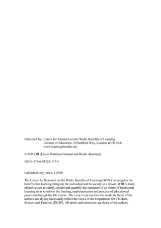 Published by: Centre for Research on the Wider Benefits of Learning
Institute of Education, 20 Bedford Way, London WC1H 0AL
www.learningbenefits.net
© MMVIII (Leslie Morrison Gutman and Rodie Akerman)
ISBN: 978-0-9552810-7-5
Individual copy price: £10.00
The Centre for Research on the Wider Benefits of Learning (WBL) investigates the
benefits that learning brings to the individual and to society as a whole. WBL’s main
objectives are to clarify, model and quantify the outcomes of all forms of intentional
learning so as to inform the funding, implementation and practice of educational
provision through the life course. The views expressed in this work are those of the
authors and do not necessarily reflect the views of the Department for Children,
Schools and Families (DCSF). All errors and omissions are those of the authors.
 