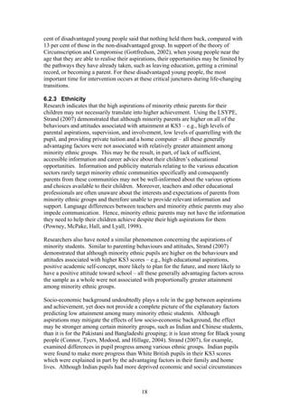cent of disadvantaged young people said that nothing held them back, compared with
13 per cent of those in the non-disadvantaged group. In support of the theory of
Circumscription and Compromise (Gottfredson, 2002), when young people near the
age that they are able to realise their aspirations, their opportunities may be limited by
the pathways they have already taken, such as leaving education, getting a criminal
record, or becoming a parent. For these disadvantaged young people, the most
important time for intervention occurs at these critical junctures during life-changing
transitions.
6.2.3 Ethnicity
Research indicates that the high aspirations of minority ethnic parents for their
children may not necessarily translate into higher achievement. Using the LSYPE,
Strand (2007) demonstrated that although minority parents are higher on all of the
behaviours and attitudes associated with attainment at KS3 – e.g., high levels of
parental aspirations, supervision, and involvement, low levels of quarrelling with the
pupil, and providing private tuition and a home computer – all these generally
advantaging factors were not associated with relatively greater attainment among
minority ethnic groups. This may be the result, in part, of lack of sufficient,
accessible information and career advice about their children’s educational
opportunities. Information and publicity materials relating to the various education
sectors rarely target minority ethnic communities specifically and consequently
parents from these communities may not be well-informed about the various options
and choices available to their children. Moreover, teachers and other educational
professionals are often unaware about the interests and expectations of parents from
minority ethnic groups and therefore unable to provide relevant information and
support. Language differences between teachers and minority ethnic parents may also
impede communication. Hence, minority ethnic parents may not have the information
they need to help their children achieve despite their high aspirations for them
(Powney, McPake, Hall, and Lyall, 1998).
Researchers also have noted a similar phenomenon concerning the aspirations of
minority students. Similar to parenting behaviours and attitudes, Strand (2007)
demonstrated that although minority ethnic pupils are higher on the behaviours and
attitudes associated with higher KS3 scores – e.g., high educational aspirations,
positive academic self-concept, more likely to plan for the future, and more likely to
have a positive attitude toward school – all these generally advantaging factors across
the sample as a whole were not associated with proportionally greater attainment
among minority ethnic groups.
Socio-economic background undoubtedly plays a role in the gap between aspirations
and achievement, yet does not provide a complete picture of the explanatory factors
predicting low attainment among many minority ethnic students. Although
aspirations may mitigate the effects of low socio-economic background, the effect
may be stronger among certain minority groups, such as Indian and Chinese students,
than it is for the Pakistani and Bangladeshi grouping; it is least strong for Black young
people (Connor, Tyers, Modood, and Hillage, 2004). Strand (2007), for example,
examined differences in pupil progress among various ethnic groups. Indian pupils
were found to make more progress than White British pupils in their KS3 scores
which were explained in part by the advantaging factors in their family and home
lives. Although Indian pupils had more deprived economic and social circumstances
18
 