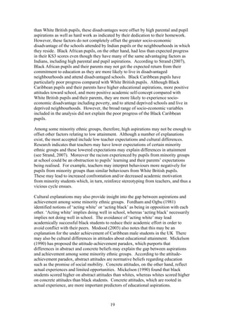 than White British pupils, these disadvantages were offset by high parental and pupil
aspirations as well as hard work as indicated by their dedication to their homework.
However, these factors do not completely offset the greater socio-economic
disadvantage of the schools attended by Indian pupils or the neighbourhoods in which
they reside. Black African pupils, on the other hand, had less than expected progress
in their KS3 scores even though they have many of the same advantaging factors as
Indians, including high parental and pupil aspirations. According to Strand (2007),
Black African pupils and their parents may not get the expected return from their
commitment to education as they are more likely to live in disadvantaged
neighbourhoods and attend disadvantaged schools. Black Caribbean pupils have
particularly poor progress compared with White British pupils. Although Black
Caribbean pupils and their parents have higher educational aspirations, more positive
attitudes toward school, and more positive academic self-concept compared with
White British pupils and their parents, they are more likely to experience socio-
economic disadvantage including poverty, and to attend deprived schools and live in
deprived neighbourhoods. However, the broad range of socio-economic variables
included in the analysis did not explain the poor progress of the Black Caribbean
pupils.
Among some minority ethnic groups, therefore, high aspirations may not be enough to
offset other factors relating to low attainment. Although a number of explanations
exist, the most accepted include low teacher expectations and cultural differences.
Research indicates that teachers may have lower expectations of certain minority
ethnic groups and these lowered expectations may explain differences in attainment
(see Strand, 2007). Moreover the racism experienced by pupils from minority groups
at school could be an obstruction to pupils’ learning and their parents’ expectations
being realised. For example, teachers may interpret behaviours more negatively for
pupils from minority groups than similar behaviours from White British pupils.
These may lead to increased confrontation and/or decreased academic motivation
from minority students which, in turn, reinforce stereotyping from teachers, and thus a
vicious cycle ensues.
Cultural explanations may also provide insight into the gap between aspirations and
achievement among some minority ethnic groups. Fordham and Ogbu (1981)
identified notions of ‘acting white’ or ‘acting black’ as being in opposition with each
other. ‘Acting white’ implies doing well in school, whereas ‘acting black’ necessarily
implies not doing well in school. The avoidance of ‘acting white’ may lead
academically successful black students to reduce their academic effort in order to
avoid conflict with their peers. Modood (2003) also notes that this may be an
explanation for the under achievement of Caribbean male students in the UK There
may also be cultural differences in attitudes about educational attainment. Mickelson
(1990) has proposed the attitude-achievement paradox, which purports that
differences in abstract and concrete beliefs may explain the gap between aspirations
and achievement among some minority ethnic groups. According to the attitude-
achievement paradox, abstract attitudes are normative beliefs regarding education
such as the promise of social mobility. Concrete attitudes, on the other hand, reflect
actual experiences and limited opportunities. Mickelson (1990) found that black
students scored higher on abstract attitudes than whites, whereas whites scored higher
on concrete attitudes than black students. Concrete attitudes, which are rooted in
actual experience, are more important predictors of educational aspirations.
19
 