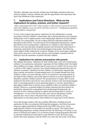 Therefore, although some minority students may hold higher aspirations than non-
minority students, minority students may lack the opportunities and experiences that
lead to the fulfilment of their aspirations.
7. Implications and Future Directions: What are the
implications for policy, practice, and further research?
“Most young people don’t know what to aspire to. They need to be given the personal
skills and confidence to go out and be what they want to be.” Young person, quoted in
Aiming high for young people
In view of the evidence that parents’ aspirations for their children have a strong
association with their children’s achievement, above and beyond their socio-economic
background, work to support parents in developing high aspirations for their children
is crucial. For young people, too, the evidence that their aspirations predict their
educational achievement, even allowing for their background characteristics, implies
that efforts to boost young people’s aspirations are valuable in and of themselves.
However, this must take place alongside measures that facilitate the achievement of
aspirations, particularly for the most disadvantaged young people. The following
points address further implications of specific findings set out in this paper, highlight
where policy may have a role to play and give some examples of projects that are
helping to raise the aspirations of parents and their children.
7.1 Implications for policies and practices with parents
The findings that parents’ aspirations for their children play a key role in determining
children’s own aspirations, and parents’ aspirations for their children tend to be higher
when children are younger, indicate that the early years of a child’s life are a key time
in which to offer support to parents. Since family background characteristics have an
influence on parents’ aspirations for their children, it is particularly important that
those working with parents in disadvantaged areas, for example through Sure Start
children’s centres, are aware that they may be in a position to encourage parents to
aim high for their children, and to help empower parents to see their aspirations for
themselves and their children realised. The announcement in August 2007 of more
funding for Sure Start to provide for extra outreach workers in the most disadvantaged
areas, to encourage parents to access parenting support, is welcome, particularly if
that support enables them to become more confident of their own and their children’s
abilities. Moreover, as parental support for further education has been found to be
particularly important for young people from disadvantaged backgrounds, the
question of who is talking to parents to support and encourage them is worthy of
consideration. In view of the fact that early years services and primary schools
generally have more contact with parents than secondary schools, seizing
opportunities to encourage parents when children are young may be most effective.
Given that teenage mothers often face multiple difficulties, including lowered
aspirations for their own education following their pregnancy, the kind of necessary
long-term support identified by Hallam and Creech (2007) may prove vital in
supporting the children of such mothers on the path to success. The Family-Nurse
Partnerships programme, recently introduced in the UK following a US model, is one
means of offering such support. It is an intensive home-visiting programme delivered
by specially trained nurses and midwives and offered to at-risk, first-time young
parents from early pregnancy until the child is two years old, and works on the basis
20
 