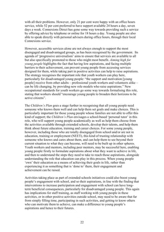 with all their problems. However, only 21 per cent were happy with an office hours
service, while 52 per cent preferred to have support available 24 hours a day, seven
days a week. Connexions Direct has gone some way towards providing such a service
by offering advice by telephone or online for 18 hours a day. Young people are also
able to speak directly with personal advisers during office hours, through their local
Connexions service.
However, accessible services alone are not always enough to support the most
disengaged and disadvantaged groups, as has been recognised by the government. Its
agenda of ‘progressive universalism’ aims to ensure that services are available to all
but also specifically promoted to those who might most benefit. Aiming high for
young people highlights the fact that having low aspirations, and facing multiple
barriers to their achievement, can prevent young people from accessing services
designed for them, while taking part in positive activities can help to raise aspirations.
The strategy recognises the important role that youth workers can play here,
particularly for disadvantaged young people: “the support and motivation [young
people] receive from other adults – professional youth workers and volunteers alike –
can be life changing, by providing new role models who raise aspirations.” New
occupational standards for youth workers go some way towards formalising this role,
stating that workers should “encourage young people to broaden their horizons to be
active citizens”.
The Children’s Plan goes a stage further in recognising that all young people need
someone who knows them well and can help them set goals and make choices. This is
particularly important for those young people whose families are not able to offer this
kind of support; the Children’s Plan envisages a school-based ‘personal tutor’ in this
role, who will support young people academically as well as help them choose from
the activities available through extended schools, develop their talents, and help them
think about future education, training and career choices. For some young people,
however, including those who are totally disengaged from school and/or are not in
education, training or employment (NEET), this kind of trusting relationship with
someone who knows and cares about them, and can help them to see beyond their
current situation to what they can become, will need to be built up in other spheres.
Youth workers and mentors, including peer mentors, may be successful here, enabling
young people firstly to formulate aspirations about what they want to achieve in life,
and then to understand the steps they need to take to reach those aspirations, alongside
understanding the role that education can play in this process. When young people
‘own’ their education as a means of achieving their goals in life, rather than
experiencing it as something that is ‘done to’ them, their engagement and
achievement can be raised.
Activities taking place as part of extended schools initiatives could also boost young
people’s engagement with school, and so their aspirations, in line with the finding that
interventions to increase participation and engagement with school can have long-
term beneficial consequences, particularly for disadvantaged young people. This again
has implications for staff training, as staff working with young people in these
activities, or in other positive activities outside school, may need to be aware that far
from simply filling time, participating in such activities, and getting to know others
who can motivate them to achieve, can make a difference to young people’s
aspirations and hence to their futures.
22
 