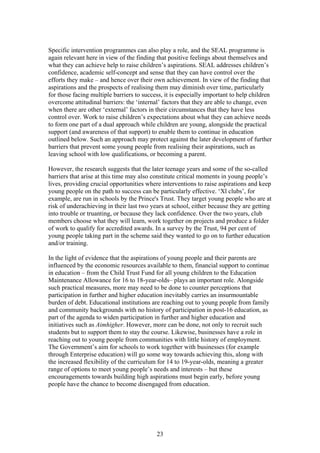 Specific intervention programmes can also play a role, and the SEAL programme is
again relevant here in view of the finding that positive feelings about themselves and
what they can achieve help to raise children’s aspirations. SEAL addresses children’s
confidence, academic self-concept and sense that they can have control over the
efforts they make – and hence over their own achievement. In view of the finding that
aspirations and the prospects of realising them may diminish over time, particularly
for those facing multiple barriers to success, it is especially important to help children
overcome attitudinal barriers: the ‘internal’ factors that they are able to change, even
when there are other ‘external’ factors in their circumstances that they have less
control over. Work to raise children’s expectations about what they can achieve needs
to form one part of a dual approach while children are young, alongside the practical
support (and awareness of that support) to enable them to continue in education
outlined below. Such an approach may protect against the later development of further
barriers that prevent some young people from realising their aspirations, such as
leaving school with low qualifications, or becoming a parent.
However, the research suggests that the later teenage years and some of the so-called
barriers that arise at this time may also constitute critical moments in young people’s
lives, providing crucial opportunities where interventions to raise aspirations and keep
young people on the path to success can be particularly effective. ‘Xl clubs’, for
example, are run in schools by the Prince's Trust. They target young people who are at
risk of underachieving in their last two years at school, either because they are getting
into trouble or truanting, or because they lack confidence. Over the two years, club
members choose what they will learn, work together on projects and produce a folder
of work to qualify for accredited awards. In a survey by the Trust, 94 per cent of
young people taking part in the scheme said they wanted to go on to further education
and/or training.
In the light of evidence that the aspirations of young people and their parents are
influenced by the economic resources available to them, financial support to continue
in education – from the Child Trust Fund for all young children to the Education
Maintenance Allowance for 16 to 18-year-olds– plays an important role. Alongside
such practical measures, more may need to be done to counter perceptions that
participation in further and higher education inevitably carries an insurmountable
burden of debt. Educational institutions are reaching out to young people from family
and community backgrounds with no history of participation in post-16 education, as
part of the agenda to widen participation in further and higher education and
initiatives such as Aimhigher. However, more can be done, not only to recruit such
students but to support them to stay the course. Likewise, businesses have a role in
reaching out to young people from communities with little history of employment.
The Government’s aim for schools to work together with businesses (for example
through Enterprise education) will go some way towards achieving this, along with
the increased flexibility of the curriculum for 14 to 19-year-olds, meaning a greater
range of options to meet young people’s needs and interests – but these
encouragements towards building high aspirations must begin early, before young
people have the chance to become disengaged from education.
23
 