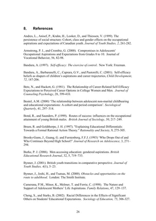 8. References
Andres, L., Anisef, P., Krahn, H., Looker, D., and Thiessen, V. (1999). The
persistence of social structure: Cohort, class and gender effects on the occupational
aspirations and expectations of Canadian youth. Journal of Youth Studies, 2, 261-282.
Armstrong, P. I., and Crombie, G. (2000). Compromises in Adolescents'
Occupational Aspirations and Expectations from Grades 8 to 10. Journal of
Vocational Behavior, 56, 82-98.
Bandura, A. (1997). Self-efficacy: The exercise of control. New York: Freeman.
Bandura, A., Barbaranelli, C., Caprara, G.V., and Pastorelli, C. (2001). Self-efficacy
beliefs as shapers of children’s aspirations and career trajectories, Child Development,
72, 187-206.
Betz, N., and Hackett, G. (1981). The Relationship of Career-Related Self-Efficacy
Expectations to Perceived Career Options in College Women and Men. Journal of
Counseling Psychology, 28, 399-410.
Beutel, A.M. (2000) ‘The relationship between adolescent non-marital childbearing
and educational expectations: A cohort and period comparison’. Sociological
Quarterly, 41, 297–314.
Bond, R., and Saunders, P. (1999). Routes of success: influences on the occupational
attainment of young British males. British Journal of Sociology, 50, 217–249.
Breen, R. and Goldthorpe, J. H. (1997). "Explaining Educational Differentials:
Towards a Formal Rational Action Theory." Rationality and Society, 9, 275-305.
Brooks-Gunn, J., Guang, G. and Furstenberg, F.F.J. (1993) ‘Who Drops Out of and
Who Continues Beyond High School?’ Journal of Research on Adolescence, 3, 271–
294.
Burke, P. J. (2006). Men accessing education: gendered aspirations. British
Educational Research Journal, 32, 5, 719–733.
Bynner, J. (2001). British youth transitions in comparative perspective. Journal of
Youth Studies, 4(1), 5–23.
Bynner, J., Joshi, H., and Tsatsas, M. (2000). Obstacles and opportunities on the
route to adulthood. London: The Smith Institute.
Camerana, P.M., Minor, K., Melmer, T. and Ferrie, C. (1998). The Nature and
Support of Adolescent Mothers’ Life Aspirations. Family Relations, 47, 129–137.
Cheng, S., and Starks, B. (2002). Racial Differences in the Effects of Significant
Others on Students' Educational Expectations. Sociology of Education, 75, 306-327.
26
 