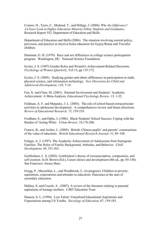 Connor, H., Tyers, C., Modood, T., and Hillage, J. (2004). Why the Difference?
A Closer Look at Higher Education Minority Ethnic Students and Graduates,
Research Report 552, Department of Education and Skills.
Department of Education and Skills (2006). The situation involving current policy,
provision, and practice in elective home education for Gypsy/Roma and Traveller
children. Situation Regarding the Current Policy, Provision and Practice in
Elective Home Education for Gypsy, Roma and
Duntman, G. H. (1979). Race and sex differences in college science participation
program. Washington, DC: National Science Foundation.
Eccles, J. S. (1987) Gender Roles and Women's Achievement-Related Decisions.
Psychology of Women Quarterly, Vol 11, pp 135-172.
Eccles, J. S. (2005). Studying gender and ethnic differences in participation in math,
physical science, and information technology. New Directions for Child and
Adolescent Development, 110, 7-14.
Fan, X. and Chen, M. (2001). Parental Involvement and Students’ Academic
Achievement: A Meta-Analysis, Educational Psychology Review, 13, 1-22.
Feldman, A. F. and Matjasko, J. L. (2005). The role of school-based extracurricular
activities in adolescent development: A comprehensive review and future directions.
Review of Educational Research, 75, 159-210.
Fordham, S., and Ogbu, J. (1986). Black Students' School Success: Coping with the
Burden of 'Acting White. Urban Review, 18,176-206.
Francis, B., and Archer, L. (2005). British–Chinese pupils’ and parents’ constructions
of the value of education. British Educational Research Journal, 31, 89–108.
Fuligni, A. J. (1997). The Academic Achievement of Adolescents from Immigrant
Families: The Roles of Family Background, Attitudes, and Behavior. Child
Development, 68, 351-363.
Gottfredson, L. S. (2002). Gottfredson’s theory of circumscription, compromise, and
self creation. In D. Brown (Ed.), Career choice and development (4th ed., pp. 85-148).
San Francisco: Jossey-Bass.
Gregg, P., Macmillan, L., and Washbrook, L. (in progress). Children in poverty:
aspirations, expectations and attitudes to education: Outcomes at the start of
secondary education.
Hallam, S. and Creech, A. (2007). A review of the literature relating to parental
aspirations of teenage mothers. CfBT Education Trust.
Hanson, S. L. (1994). Lost Talent: Unrealized Educational Aspirations and
Expectations among US Youths. Sociology of Education, 67, 159-183.
27
 