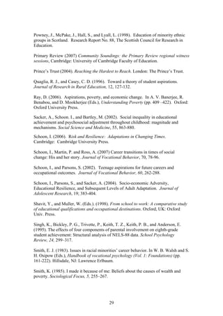 Powney, J., McPake, J., Hall, S., and Lyall, L. (1998). Education of minority ethnic
groups in Scotland. Research Report No. 88, The Scottish Council for Research in
Education.
Primary Review (2007) Community Soundings: the Primary Review regional witness
sessions, Cambridge: University of Cambridge Faculty of Education.
Prince’s Trust (2004). Reaching the Hardest to Reach. London: The Prince’s Trust.
Quaglia, R. J., and Casey, C. D. (1996). Toward a theory of student aspirations.
Journal of Research in Rural Education, 12, 127-132.
Ray, D. (2006). Aspirations, poverty, and economic change. In A. V. Banerjee, R.
Benabou, and D. Mookherjee (Eds.), Understanding Poverty (pp. 409 –422). Oxford:
Oxford University Press.
Sacker, A., Schoon. I., and Bartley, M. (2002). Social inequality in educational
achievement and psychosocial adjustment throughout childhood: magnitude and
mechanisms. Social Science and Medicine, 55, 863-880.
Schoon, I. (2006). Risk and Resilience: Adaptations in Changing Times.
Cambridge: Cambridge University Press.
Schoon, I., Martin, P. and Ross, A. (2007) Career transitions in times of social
change: His and her story. Journal of Vocational Behavior, 70, 78-96.
Schoon, I., and Parsons, S. (2002). Teenage aspirations for future careers and
occupational outcomes. Journal of Vocational Behavior, 60, 262-288.
Schoon, I., Parsons, S., and Sacker, A. (2004). Socio-economic Adversity,
Educational Resilience, and Subsequent Levels of Adult Adaptation. Journal of
Adolescent Research, 19; 383-404.
Shavit, Y., and Muller, W. (Eds.). (1998). From school to work: A comparative study
of educational qualifications and occupational destinations. Oxford, UK: Oxford
Univ. Press.
Singh, K., Bickley, P. G., Trivette, P., Keith, T. Z., Keith, P. B., and Anderson, E.
(1995). The effects of four components of parental involvement on eighth-grade
student achievement: Structural analysis of NELS-88 data. School Psychology
Review, 24, 299–317.
Smith, E. J. (1983). Issues in racial minorities’ career behavior. In W. B. Walsh and S.
H. Osipow (Eds.), Handbook of vocational psychology (Vol. 1: Foundations) (pp.
161-222). Hillsdale, NJ: Lawrence Erlbaum.
Smith, K. (1985). I made it because of me: Beliefs about the causes of wealth and
poverty. Sociological Focus, 5, 255–267.
29
 