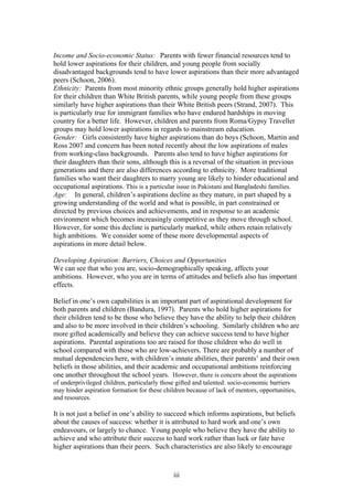 Income and Socio-economic Status: Parents with fewer financial resources tend to
hold lower aspirations for their children, and young people from socially
disadvantaged backgrounds tend to have lower aspirations than their more advantaged
peers (Schoon, 2006).
Ethnicity: Parents from most minority ethnic groups generally hold higher aspirations
for their children than White British parents, while young people from these groups
similarly have higher aspirations than their White British peers (Strand, 2007). This
is particularly true for immigrant families who have endured hardships in moving
country for a better life. However, children and parents from Roma/Gypsy Traveller
groups may hold lower aspirations in regards to mainstream education.
Gender: Girls consistently have higher aspirations than do boys (Schoon, Martin and
Ross 2007 and concern has been noted recently about the low aspirations of males
from working-class backgrounds. Parents also tend to have higher aspirations for
their daughters than their sons, although this is a reversal of the situation in previous
generations and there are also differences according to ethnicity. More traditional
families who want their daughters to marry young are likely to hinder educational and
occupational aspirations. This is a particular issue in Pakistani and Bangladeshi families.
Age: In general, children’s aspirations decline as they mature, in part shaped by a
growing understanding of the world and what is possible, in part constrained or
directed by previous choices and achievements, and in response to an academic
environment which becomes increasingly competitive as they move through school.
However, for some this decline is particularly marked, while others retain relatively
high ambitions. We consider some of these more developmental aspects of
aspirations in more detail below.
Developing Aspiration: Barriers, Choices and Opportunities
We can see that who you are, socio-demographically speaking, affects your
ambitions. However, who you are in terms of attitudes and beliefs also has important
effects.
Belief in one’s own capabilities is an important part of aspirational development for
both parents and children (Bandura, 1997). Parents who hold higher aspirations for
their children tend to be those who believe they have the ability to help their children
and also to be more involved in their children’s schooling. Similarly children who are
more gifted academically and believe they can achieve success tend to have higher
aspirations. Parental aspirations too are raised for those children who do well in
school compared with those who are low-achievers. There are probably a number of
mutual dependencies here, with children’s innate abilities, their parents’ and their own
beliefs in those abilities, and their academic and occupational ambitions reinforcing
one another throughout the school years. However, there is concern about the aspirations
of underprivileged children, particularly those gifted and talented: socio-economic barriers
may hinder aspiration formation for these children because of lack of mentors, opportunities,
and resources.
It is not just a belief in one’s ability to succeed which informs aspirations, but beliefs
about the causes of success: whether it is attributed to hard work and one’s own
endeavours, or largely to chance. Young people who believe they have the ability to
achieve and who attribute their success to hard work rather than luck or fate have
higher aspirations than their peers. Such characteristics are also likely to encourage
iii
 