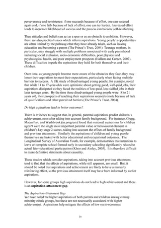 perseverance and persistence: if one succeeds because of effort, one can succeed
again and, if one fails because of lack of effort, one can try harder. Increased effort
leads to increased likelihood of success and the process can become self-reinforcing.
Thus attitudes and beliefs can act as a spur or as an obstacle to ambition. However,
there are also practical issues which inform aspirations. Young people’s opportunities
are often limited by the pathways that they have already taken, such as leaving
education and becoming a parent (The Prince’s Trust, 2004). Teenage mothers, in
particular, may struggle with multiple problems associated with early parenthood
including social exclusion, socio-economic difficulties, poor physical and
psychological health, and poor employment prospects (Hallam and Creech, 2007).
These difficulties impede the aspirations they hold for both themselves and their
children.
Over time, as young people become more aware of the obstacles they face, they may
lower their aspirations to meet their expectations, particularly when facing multiple
barriers to success. A UK study of disadvantaged young people, for example, noted
that while 14 to 17-year-olds were optimistic about getting good, well-paid jobs, their
aspirations dissipated as they faced the realities of low-paid, low-skilled jobs in their
later teenage years. By the time these disadvantaged young people were 18 to 21
years old, their prospects of reaching their aspirations seemed remote because of lack
of qualifications and other perceived barriers (The Prince’s Trust, 2004).
Do high aspirations lead to better outcomes?
There is evidence to suggest that, in general, parental aspirations predict children’s
achievement, even after taking into account family background. For instance, Gregg,
Macmillan, and Washbrook (in progress) found that maternal aspirations for children
aged 9 were the single most important parental value or behavioural element in
children’s key stage 2 scores, taking into account the effects of family background
and previous attainment. Similarly the aspirations of children and young people
themselves are linked with better educational and occupational outcomes. The
Longitudinal Survey of Australian Youth, for example, demonstrates that intentions to
leave or complete school formed early in secondary schooling significantly related to
actual later educational participation (Khoo and Ainley, 2005). It is therefore difficult
to make definitive statements about causality.
Those studies which consider aspirations, taking into account previous attainment,
tend to find that the effects of aspirations, while still apparent, are small. But, it
should be noted that aspirations and achievement are likely to have a mutually
reinforcing effect, so the previous attainment itself may have been informed by earlier
aspirations.
However, for some groups high aspirations do not lead to high achievement and there
is an aspiration-attainment gap.
The Aspiration-Attainment Gap
We have noted the higher aspirations of both parents and children amongst many
minority ethnic groups, but these are not necessarily associated with higher
achievement. Aspirations help mitigate the effects of low socio-economic
iv
 