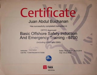 CertificateJuan Abdul Buchanan
Has successfully completed instruction in
OPITO Approved
Basic OffshoreSafety Induction
And Emergency Training - 5700
(includingHI-JET and EBS)
Instructor: Cory Catiett
Cert No: 11245700230414174366
Dates:04.21.2014- j4,23.2014
Exp: 04.22.2018
O ITO
Falck
SafetyServices
 