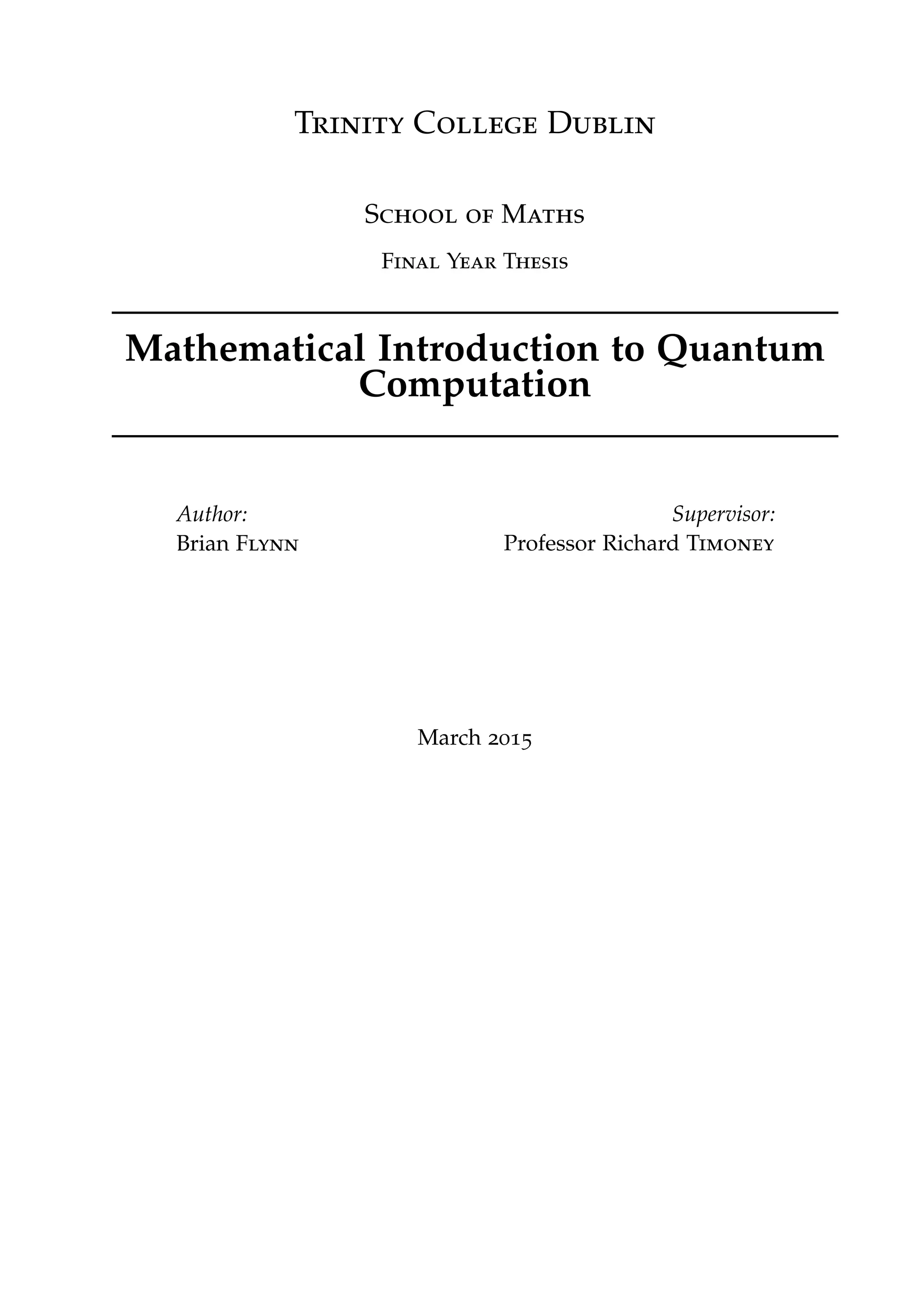 Trinity College Dublin
School of Maths
Final Year Thesis
Mathematical Introduction to Quantum
Computation
Author:
Brian Flynn
Supervisor:
Professor Richard Timoney
March 2015
 