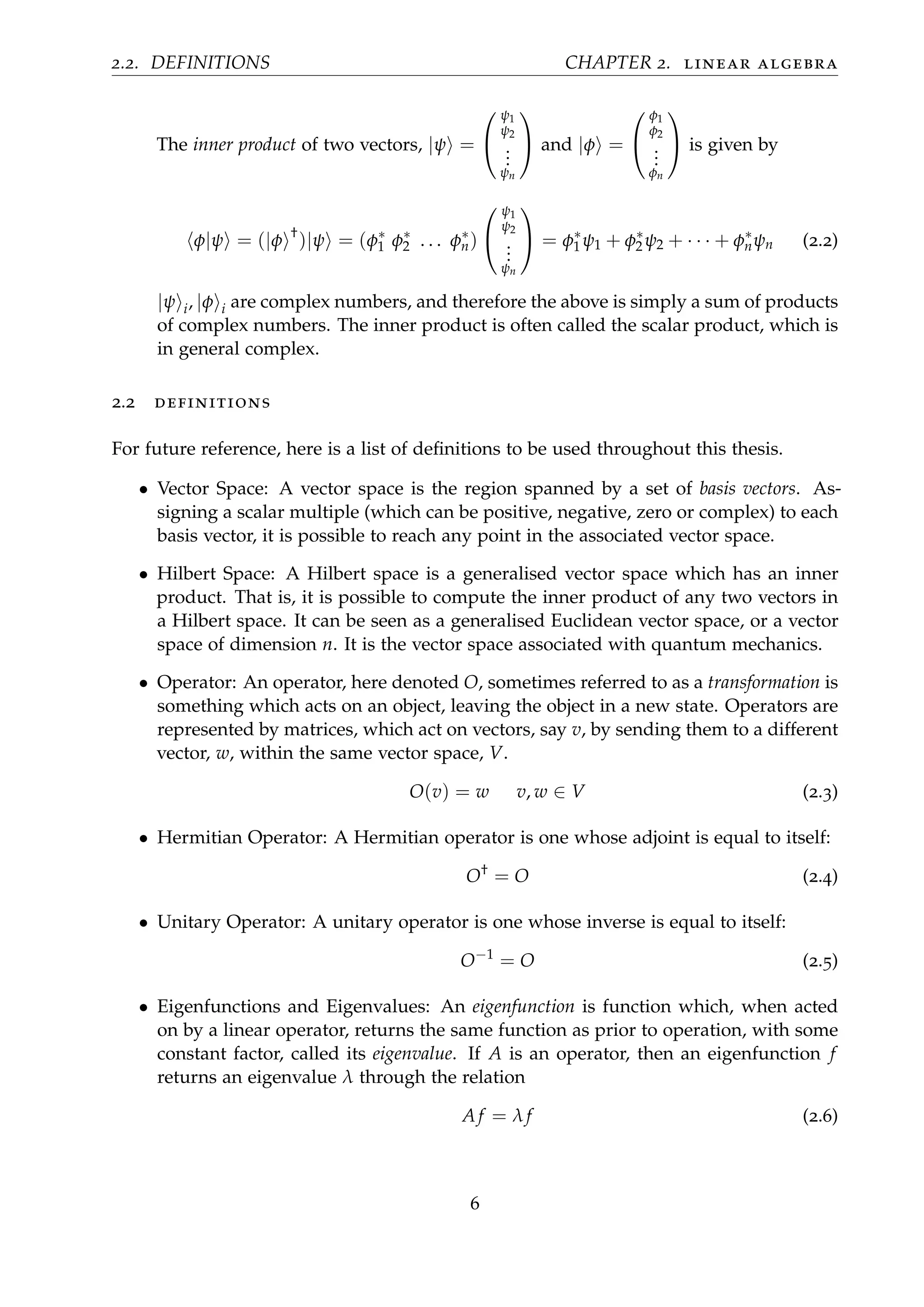 2.2. DEFINITIONS CHAPTER 2. linear algebra
The inner product of two vectors, |ψ =


ψ1
ψ2
...
ψn

 and |φ =


φ1
φ2
...
φn

 is given by
φ|ψ = (|φ †
)|ψ = (φ∗
1 φ∗
2 . . . φ∗
n)


ψ1
ψ2
...
ψn

 = φ∗
1 ψ1 + φ∗
2 ψ2 + · · · + φ∗
nψn (2.2)
|ψ i, |φ i are complex numbers, and therefore the above is simply a sum of products
of complex numbers. The inner product is often called the scalar product, which is
in general complex.
2.2 definitions
For future reference, here is a list of deﬁnitions to be used throughout this thesis.
• Vector Space: A vector space is the region spanned by a set of basis vectors. As-
signing a scalar multiple (which can be positive, negative, zero or complex) to each
basis vector, it is possible to reach any point in the associated vector space.
• Hilbert Space: A Hilbert space is a generalised vector space which has an inner
product. That is, it is possible to compute the inner product of any two vectors in
a Hilbert space. It can be seen as a generalised Euclidean vector space, or a vector
space of dimension n. It is the vector space associated with quantum mechanics.
• Operator: An operator, here denoted O, sometimes referred to as a transformation is
something which acts on an object, leaving the object in a new state. Operators are
represented by matrices, which act on vectors, say v, by sending them to a different
vector, w, within the same vector space, V.
O(v) = w v, w ∈ V (2.3)
• Hermitian Operator: A Hermitian operator is one whose adjoint is equal to itself:
O†
= O (2.4)
• Unitary Operator: A unitary operator is one whose inverse is equal to itself:
O−1
= O (2.5)
• Eigenfunctions and Eigenvalues: An eigenfunction is function which, when acted
on by a linear operator, returns the same function as prior to operation, with some
constant factor, called its eigenvalue. If A is an operator, then an eigenfunction f
returns an eigenvalue λ through the relation
A f = λ f (2.6)
6
 