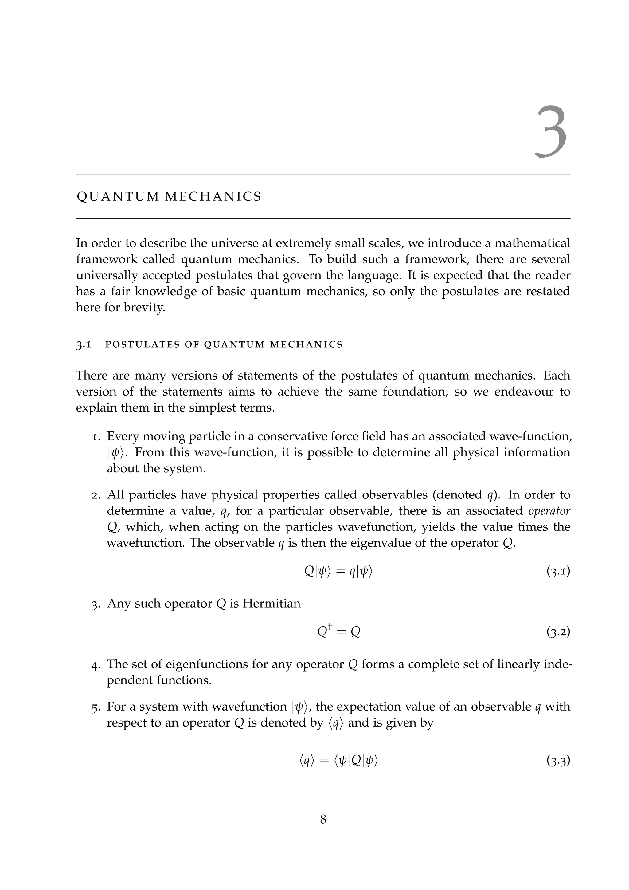3
Q U A N T U M M E C H A N I C S
In order to describe the universe at extremely small scales, we introduce a mathematical
framework called quantum mechanics. To build such a framework, there are several
universally accepted postulates that govern the language. It is expected that the reader
has a fair knowledge of basic quantum mechanics, so only the postulates are restated
here for brevity.
3.1 postulates of quantum mechanics
There are many versions of statements of the postulates of quantum mechanics. Each
version of the statements aims to achieve the same foundation, so we endeavour to
explain them in the simplest terms.
1. Every moving particle in a conservative force ﬁeld has an associated wave-function,
|ψ . From this wave-function, it is possible to determine all physical information
about the system.
2. All particles have physical properties called observables (denoted q). In order to
determine a value, q, for a particular observable, there is an associated operator
Q, which, when acting on the particles wavefunction, yields the value times the
wavefunction. The observable q is then the eigenvalue of the operator Q.
Q|ψ = q|ψ (3.1)
3. Any such operator Q is Hermitian
Q†
= Q (3.2)
4. The set of eigenfunctions for any operator Q forms a complete set of linearly inde-
pendent functions.
5. For a system with wavefunction |ψ , the expectation value of an observable q with
respect to an operator Q is denoted by q and is given by
q = ψ|Q|ψ (3.3)
8
 
