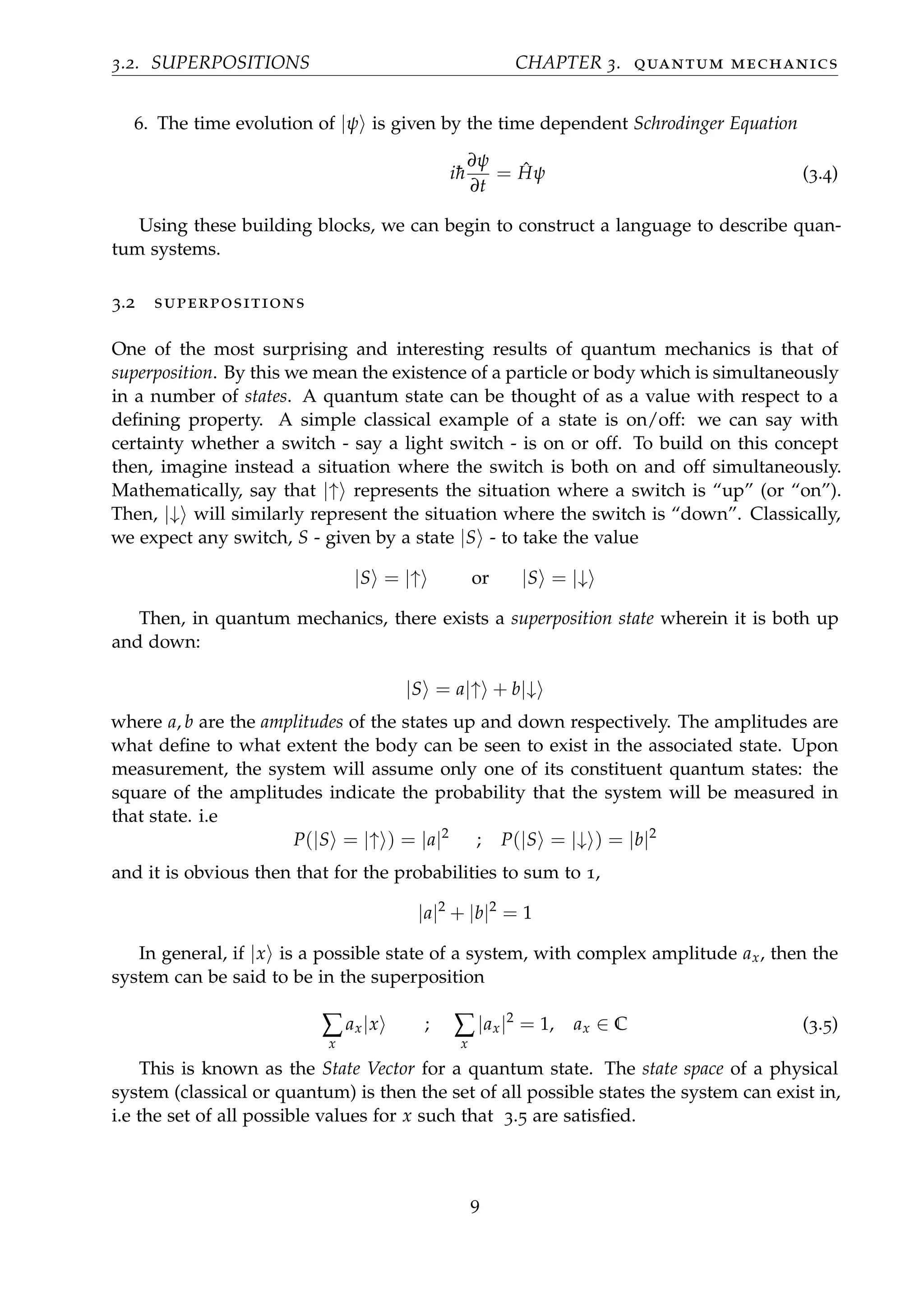 3.2. SUPERPOSITIONS CHAPTER 3. quantum mechanics
6. The time evolution of |ψ is given by the time dependent Schrodinger Equation
i¯h
∂ψ
∂t
= ˆHψ (3.4)
Using these building blocks, we can begin to construct a language to describe quan-
tum systems.
3.2 superpositions
One of the most surprising and interesting results of quantum mechanics is that of
superposition. By this we mean the existence of a particle or body which is simultaneously
in a number of states. A quantum state can be thought of as a value with respect to a
deﬁning property. A simple classical example of a state is on/off: we can say with
certainty whether a switch - say a light switch - is on or off. To build on this concept
then, imagine instead a situation where the switch is both on and off simultaneously.
Mathematically, say that |↑ represents the situation where a switch is “up” (or “on”).
Then, |↓ will similarly represent the situation where the switch is “down”. Classically,
we expect any switch, S - given by a state |S - to take the value
|S = |↑ or |S = |↓
Then, in quantum mechanics, there exists a superposition state wherein it is both up
and down:
|S = a|↑ + b|↓
where a, b are the amplitudes of the states up and down respectively. The amplitudes are
what deﬁne to what extent the body can be seen to exist in the associated state. Upon
measurement, the system will assume only one of its constituent quantum states: the
square of the amplitudes indicate the probability that the system will be measured in
that state. i.e
P(|S = |↑ ) = |a|2
; P(|S = |↓ ) = |b|2
and it is obvious then that for the probabilities to sum to 1,
|a|2
+ |b|2
= 1
In general, if |x is a possible state of a system, with complex amplitude ax, then the
system can be said to be in the superposition
∑
x
ax|x ; ∑
x
|ax|2
= 1, ax ∈ C (3.5)
This is known as the State Vector for a quantum state. The state space of a physical
system (classical or quantum) is then the set of all possible states the system can exist in,
i.e the set of all possible values for x such that 3.5 are satisﬁed.
9
 