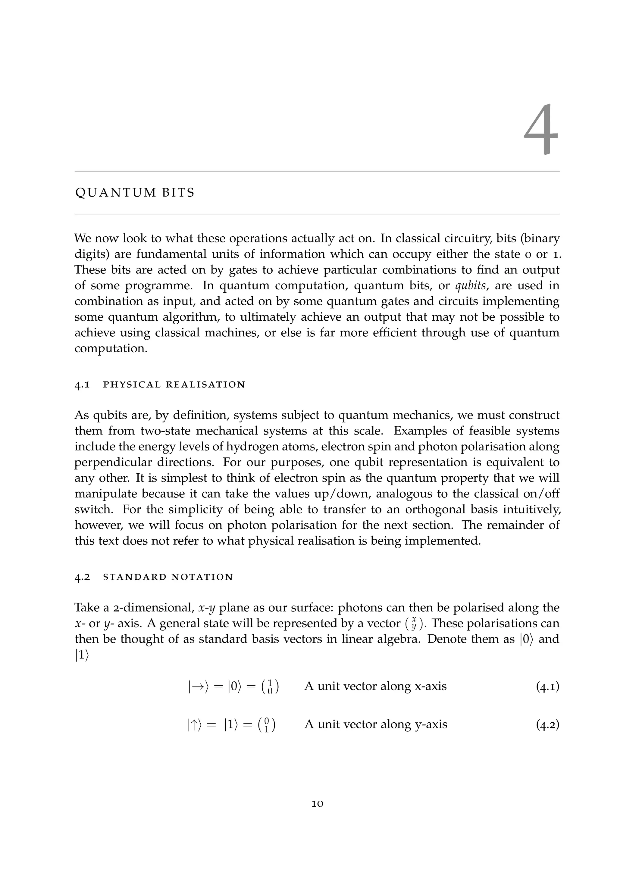 4
Q U A N T U M B I T S
We now look to what these operations actually act on. In classical circuitry, bits (binary
digits) are fundamental units of information which can occupy either the state 0 or 1.
These bits are acted on by gates to achieve particular combinations to ﬁnd an output
of some programme. In quantum computation, quantum bits, or qubits, are used in
combination as input, and acted on by some quantum gates and circuits implementing
some quantum algorithm, to ultimately achieve an output that may not be possible to
achieve using classical machines, or else is far more efﬁcient through use of quantum
computation.
4.1 physical realisation
As qubits are, by deﬁnition, systems subject to quantum mechanics, we must construct
them from two-state mechanical systems at this scale. Examples of feasible systems
include the energy levels of hydrogen atoms, electron spin and photon polarisation along
perpendicular directions. For our purposes, one qubit representation is equivalent to
any other. It is simplest to think of electron spin as the quantum property that we will
manipulate because it can take the values up/down, analogous to the classical on/off
switch. For the simplicity of being able to transfer to an orthogonal basis intuitively,
however, we will focus on photon polarisation for the next section. The remainder of
this text does not refer to what physical realisation is being implemented.
4.2 standard notation
Take a 2-dimensional, x-y plane as our surface: photons can then be polarised along the
x- or y- axis. A general state will be represented by a vector ( x
y ). These polarisations can
then be thought of as standard basis vectors in linear algebra. Denote them as |0 and
|1
|→ = |0 = 1
0 A unit vector along x-axis (4.1)
|↑ = |1 = 0
1 A unit vector along y-axis (4.2)
10
 