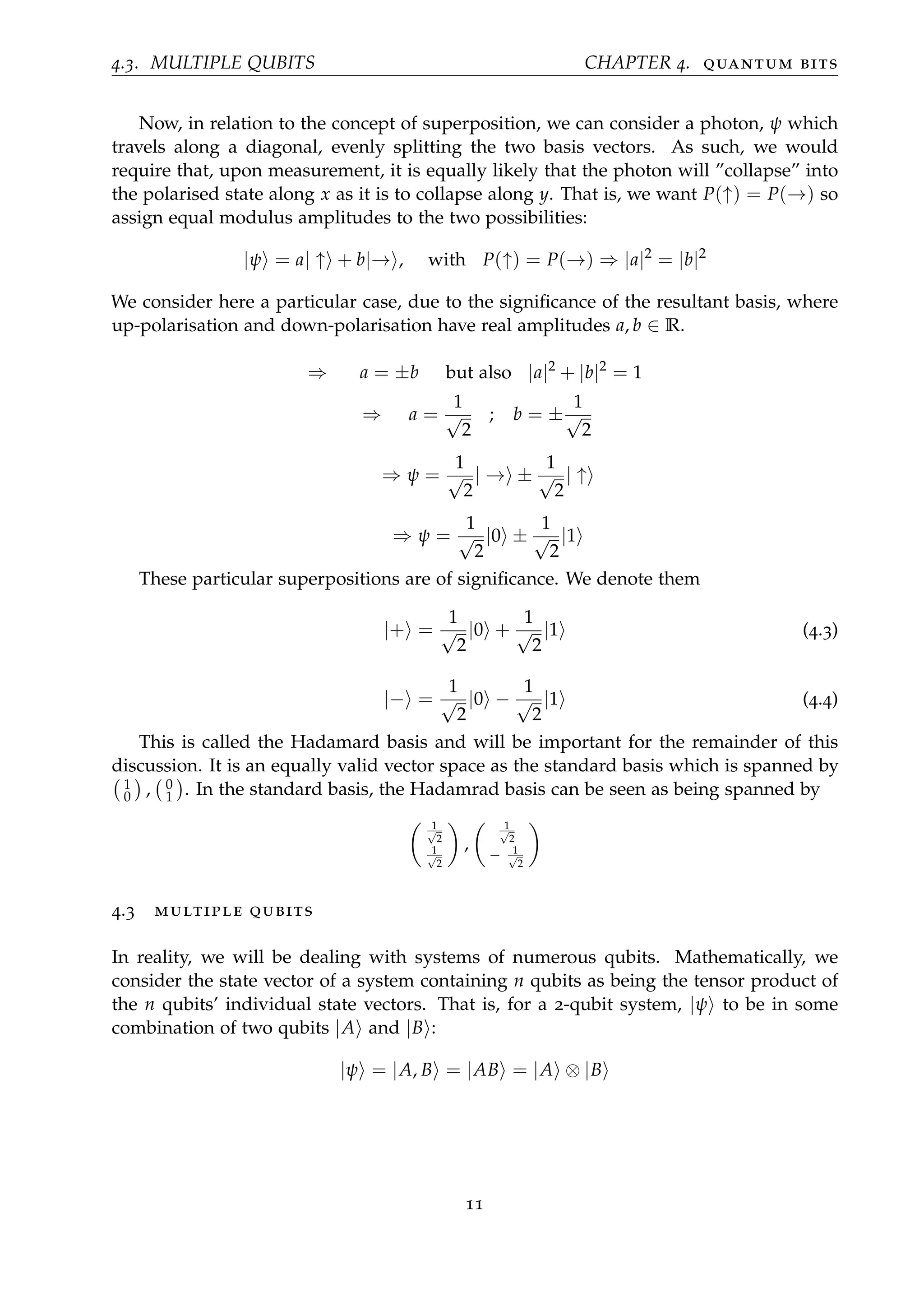 4.3. MULTIPLE QUBITS CHAPTER 4. quantum bits
Now, in relation to the concept of superposition, we can consider a photon, ψ which
travels along a diagonal, evenly splitting the two basis vectors. As such, we would
require that, upon measurement, it is equally likely that the photon will ”collapse” into
the polarised state along x as it is to collapse along y. That is, we want P(↑) = P(→) so
assign equal modulus amplitudes to the two possibilities:
|ψ = a| ↑ + b|→ , with P(↑) = P(→) ⇒ |a|2
= |b|2
We consider here a particular case, due to the signiﬁcance of the resultant basis, where
up-polarisation and down-polarisation have real amplitudes a, b ∈ R.
⇒ a = ±b but also |a|2
+ |b|2
= 1
⇒ a =
1
√
2
; b = ±
1
√
2
⇒ ψ =
1
√
2
| → ±
1
√
2
| ↑
⇒ ψ =
1
√
2
|0 ±
1
√
2
|1
These particular superpositions are of signiﬁcance. We denote them
|+ =
1
√
2
|0 +
1
√
2
|1 (4.3)
|− =
1
√
2
|0 −
1
√
2
|1 (4.4)
This is called the Hadamard basis and will be important for the remainder of this
discussion. It is an equally valid vector space as the standard basis which is spanned by
1
0 , 0
1 . In the standard basis, the Hadamrad basis can be seen as being spanned by
1√
2
1√
2
,
1√
2
− 1√
2
4.3 multiple qubits
In reality, we will be dealing with systems of numerous qubits. Mathematically, we
consider the state vector of a system containing n qubits as being the tensor product of
the n qubits’ individual state vectors. That is, for a 2-qubit system, |ψ to be in some
combination of two qubits |A and |B :
|ψ = |A, B = |AB = |A ⊗ |B
11
 