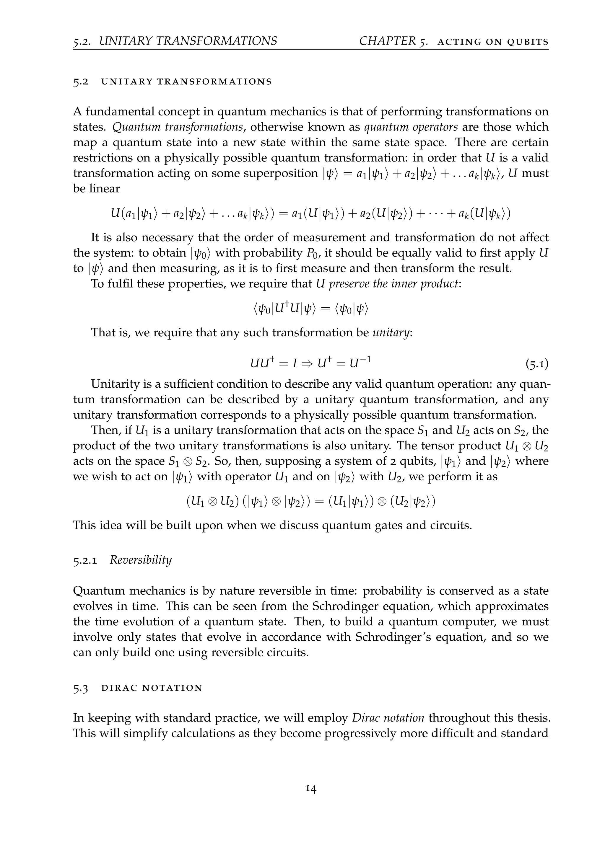 5.2. UNITARY TRANSFORMATIONS CHAPTER 5. acting on qubits
5.2 unitary transformations
A fundamental concept in quantum mechanics is that of performing transformations on
states. Quantum transformations, otherwise known as quantum operators are those which
map a quantum state into a new state within the same state space. There are certain
restrictions on a physically possible quantum transformation: in order that U is a valid
transformation acting on some superposition |ψ = a1|ψ1 + a2|ψ2 + . . . ak|ψk , U must
be linear
U(a1|ψ1 + a2|ψ2 + . . . ak|ψk ) = a1(U|ψ1 ) + a2(U|ψ2 ) + · · · + ak(U|ψk )
It is also necessary that the order of measurement and transformation do not affect
the system: to obtain |ψ0 with probability P0, it should be equally valid to ﬁrst apply U
to |ψ and then measuring, as it is to ﬁrst measure and then transform the result.
To fulﬁl these properties, we require that U preserve the inner product:
ψ0|U†
U|ψ = ψ0|ψ
That is, we require that any such transformation be unitary:
UU†
= I ⇒ U†
= U−1
(5.1)
Unitarity is a sufﬁcient condition to describe any valid quantum operation: any quan-
tum transformation can be described by a unitary quantum transformation, and any
unitary transformation corresponds to a physically possible quantum transformation.
Then, if U1 is a unitary transformation that acts on the space S1 and U2 acts on S2, the
product of the two unitary transformations is also unitary. The tensor product U1 ⊗ U2
acts on the space S1 ⊗ S2. So, then, supposing a system of 2 qubits, |ψ1 and |ψ2 where
we wish to act on |ψ1 with operator U1 and on |ψ2 with U2, we perform it as
(U1 ⊗ U2) (|ψ1 ⊗ |ψ2 ) = (U1|ψ1 ) ⊗ (U2|ψ2 )
This idea will be built upon when we discuss quantum gates and circuits.
5.2.1 Reversibility
Quantum mechanics is by nature reversible in time: probability is conserved as a state
evolves in time. This can be seen from the Schrodinger equation, which approximates
the time evolution of a quantum state. Then, to build a quantum computer, we must
involve only states that evolve in accordance with Schrodinger’s equation, and so we
can only build one using reversible circuits.
5.3 dirac notation
In keeping with standard practice, we will employ Dirac notation throughout this thesis.
This will simplify calculations as they become progressively more difﬁcult and standard
14
 