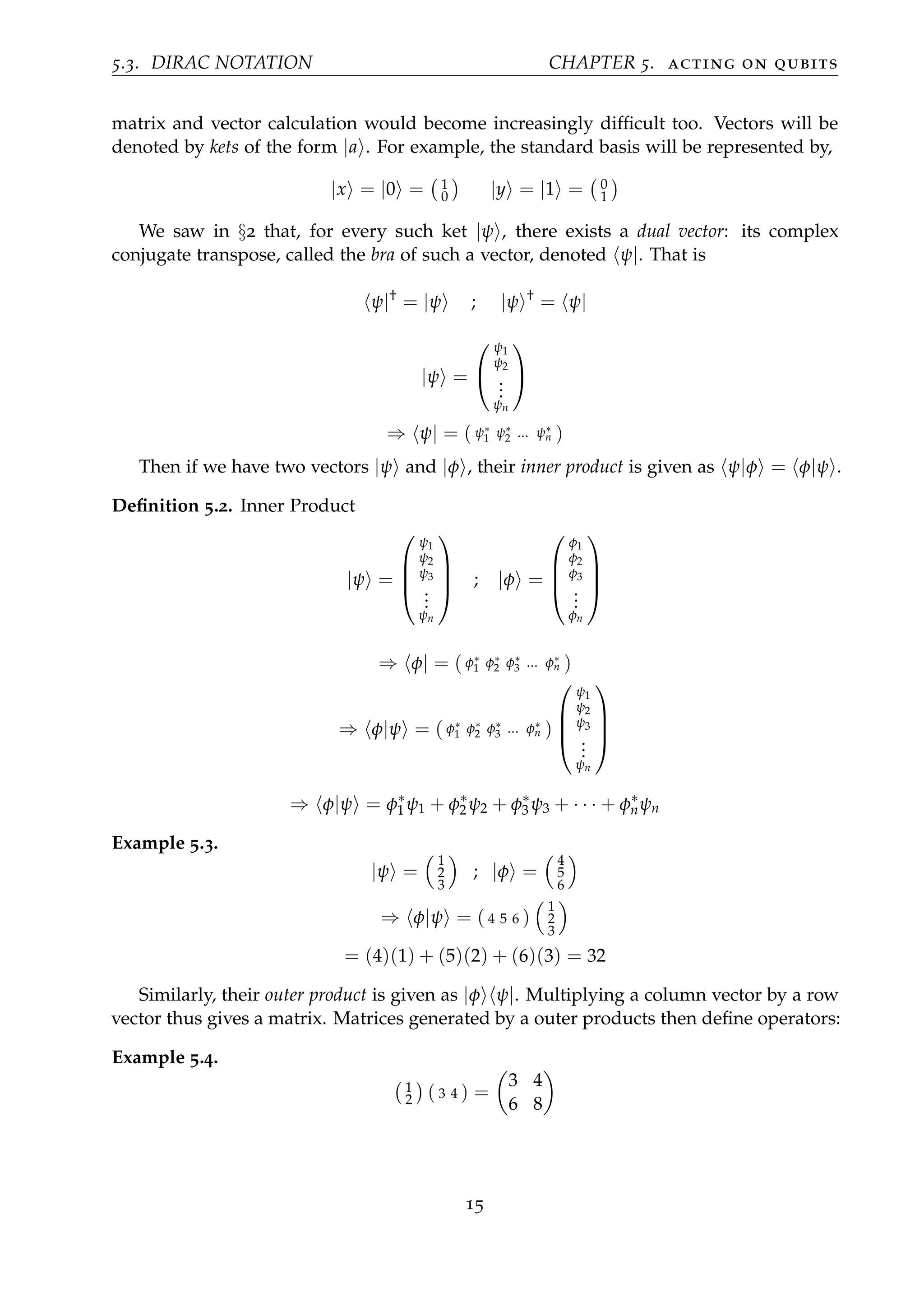 5.3. DIRAC NOTATION CHAPTER 5. acting on qubits
matrix and vector calculation would become increasingly difﬁcult too. Vectors will be
denoted by kets of the form |a . For example, the standard basis will be represented by,
|x = |0 = 1
0 |y = |1 = 0
1
We saw in §2 that, for every such ket |ψ , there exists a dual vector: its complex
conjugate transpose, called the bra of such a vector, denoted ψ|. That is
ψ|†
= |ψ ; |ψ †
= ψ|
|ψ =


ψ1
ψ2
...
ψn


⇒ ψ| = ( ψ∗
1 ψ∗
2 ... ψ∗
n )
Then if we have two vectors |ψ and |φ , their inner product is given as ψ|φ = φ|ψ .
Deﬁnition 5.2. Inner Product
|ψ =




ψ1
ψ2
ψ3
...
ψn



 ; |φ =




φ1
φ2
φ3
...
φn




⇒ φ| = ( φ∗
1 φ∗
2 φ∗
3 ... φ∗
n )
⇒ φ|ψ = ( φ∗
1 φ∗
2 φ∗
3 ... φ∗
n )




ψ1
ψ2
ψ3
...
ψn




⇒ φ|ψ = φ∗
1 ψ1 + φ∗
2 ψ2 + φ∗
3 ψ3 + · · · + φ∗
nψn
Example 5.3.
|ψ =
1
2
3
; |φ =
4
5
6
⇒ φ|ψ = ( 4 5 6 )
1
2
3
= (4)(1) + (5)(2) + (6)(3) = 32
Similarly, their outer product is given as |φ ψ|. Multiplying a column vector by a row
vector thus gives a matrix. Matrices generated by a outer products then deﬁne operators:
Example 5.4.
1
2 ( 3 4 ) =
3 4
6 8
15
 