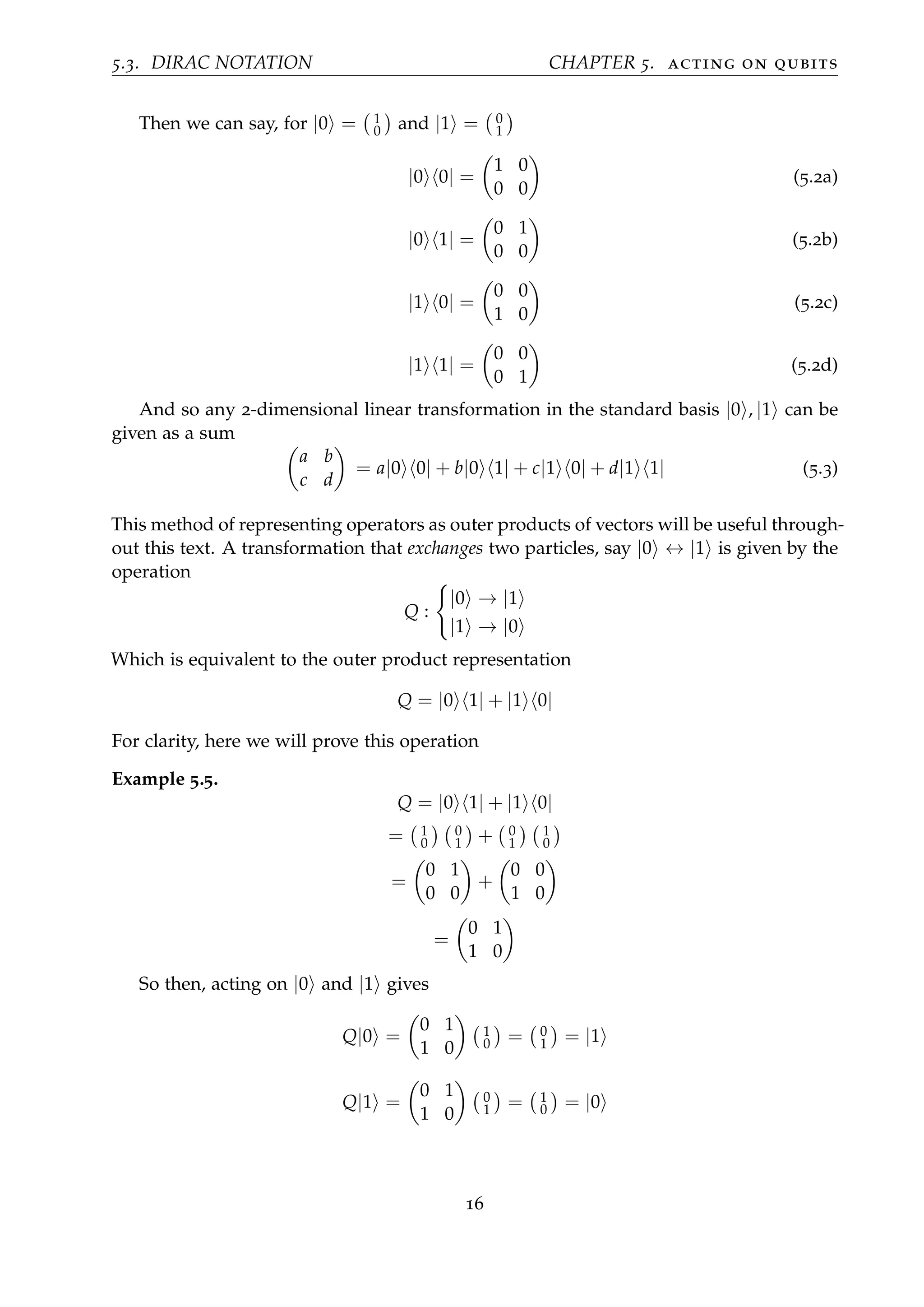 5.3. DIRAC NOTATION CHAPTER 5. acting on qubits
Then we can say, for |0 = 1
0 and |1 = 0
1
|0 0| =
1 0
0 0
(5.2a)
|0 1| =
0 1
0 0
(5.2b)
|1 0| =
0 0
1 0
(5.2c)
|1 1| =
0 0
0 1
(5.2d)
And so any 2-dimensional linear transformation in the standard basis |0 , |1 can be
given as a sum
a b
c d
= a|0 0| + b|0 1| + c|1 0| + d|1 1| (5.3)
This method of representing operators as outer products of vectors will be useful through-
out this text. A transformation that exchanges two particles, say |0 ↔ |1 is given by the
operation
Q :
|0 → |1
|1 → |0
Which is equivalent to the outer product representation
Q = |0 1| + |1 0|
For clarity, here we will prove this operation
Example 5.5.
Q = |0 1| + |1 0|
= 1
0
0
1 + 0
1
1
0
=
0 1
0 0
+
0 0
1 0
=
0 1
1 0
So then, acting on |0 and |1 gives
Q|0 =
0 1
1 0
1
0 = 0
1 = |1
Q|1 =
0 1
1 0
0
1 = 1
0 = |0
16
 