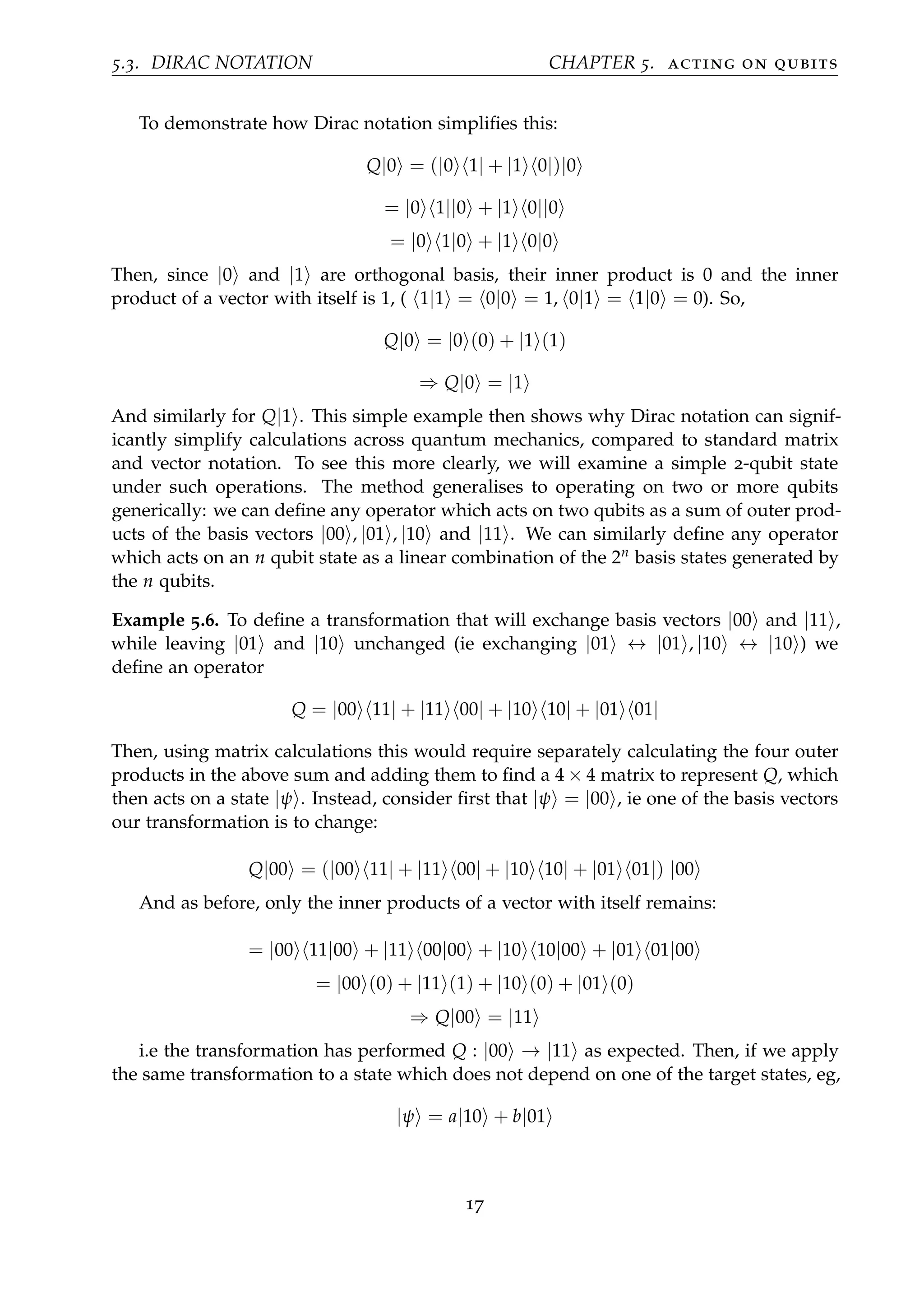 5.3. DIRAC NOTATION CHAPTER 5. acting on qubits
To demonstrate how Dirac notation simpliﬁes this:
Q|0 = (|0 1| + |1 0|)|0
= |0 1||0 + |1 0||0
= |0 1|0 + |1 0|0
Then, since |0 and |1 are orthogonal basis, their inner product is 0 and the inner
product of a vector with itself is 1, ( 1|1 = 0|0 = 1, 0|1 = 1|0 = 0). So,
Q|0 = |0 (0) + |1 (1)
⇒ Q|0 = |1
And similarly for Q|1 . This simple example then shows why Dirac notation can signif-
icantly simplify calculations across quantum mechanics, compared to standard matrix
and vector notation. To see this more clearly, we will examine a simple 2-qubit state
under such operations. The method generalises to operating on two or more qubits
generically: we can deﬁne any operator which acts on two qubits as a sum of outer prod-
ucts of the basis vectors |00 , |01 , |10 and |11 . We can similarly deﬁne any operator
which acts on an n qubit state as a linear combination of the 2n basis states generated by
the n qubits.
Example 5.6. To deﬁne a transformation that will exchange basis vectors |00 and |11 ,
while leaving |01 and |10 unchanged (ie exchanging |01 ↔ |01 , |10 ↔ |10 ) we
deﬁne an operator
Q = |00 11| + |11 00| + |10 10| + |01 01|
Then, using matrix calculations this would require separately calculating the four outer
products in the above sum and adding them to ﬁnd a 4 × 4 matrix to represent Q, which
then acts on a state |ψ . Instead, consider ﬁrst that |ψ = |00 , ie one of the basis vectors
our transformation is to change:
Q|00 = (|00 11| + |11 00| + |10 10| + |01 01|) |00
And as before, only the inner products of a vector with itself remains:
= |00 11|00 + |11 00|00 + |10 10|00 + |01 01|00
= |00 (0) + |11 (1) + |10 (0) + |01 (0)
⇒ Q|00 = |11
i.e the transformation has performed Q : |00 → |11 as expected. Then, if we apply
the same transformation to a state which does not depend on one of the target states, eg,
|ψ = a|10 + b|01
17
 
