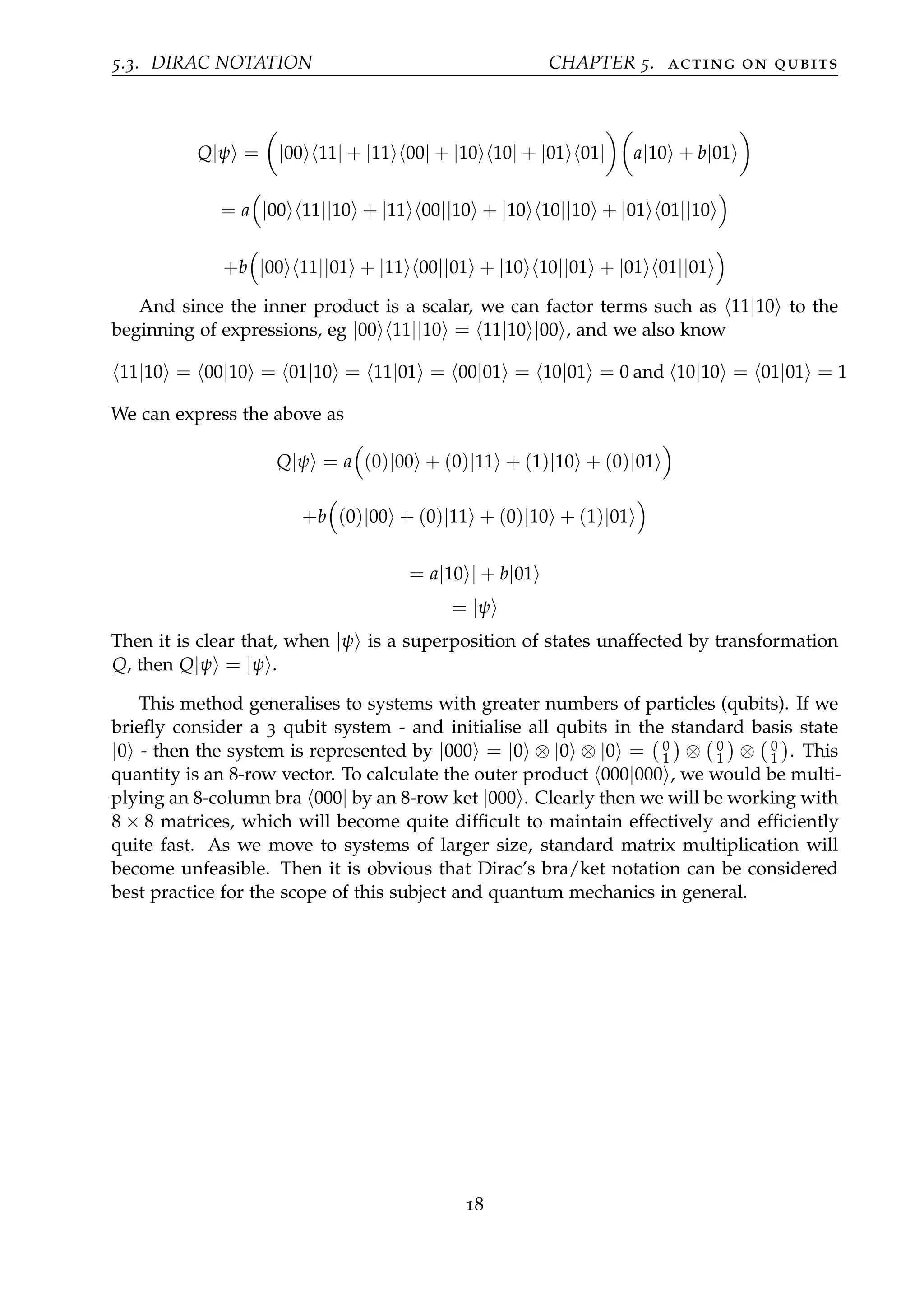 5.3. DIRAC NOTATION CHAPTER 5. acting on qubits
Q|ψ = |00 11| + |11 00| + |10 10| + |01 01| a|10 + b|01
= a |00 11||10 + |11 00||10 + |10 10||10 + |01 01||10
+b |00 11||01 + |11 00||01 + |10 10||01 + |01 01||01
And since the inner product is a scalar, we can factor terms such as 11|10 to the
beginning of expressions, eg |00 11||10 = 11|10 |00 , and we also know
11|10 = 00|10 = 01|10 = 11|01 = 00|01 = 10|01 = 0 and 10|10 = 01|01 = 1
We can express the above as
Q|ψ = a (0)|00 + (0)|11 + (1)|10 + (0)|01
+b (0)|00 + (0)|11 + (0)|10 + (1)|01
= a|10 | + b|01
= |ψ
Then it is clear that, when |ψ is a superposition of states unaffected by transformation
Q, then Q|ψ = |ψ .
This method generalises to systems with greater numbers of particles (qubits). If we
brieﬂy consider a 3 qubit system - and initialise all qubits in the standard basis state
|0 - then the system is represented by |000 = |0 ⊗ |0 ⊗ |0 = 0
1 ⊗ 0
1 ⊗ 0
1 . This
quantity is an 8-row vector. To calculate the outer product 000|000 , we would be multi-
plying an 8-column bra 000| by an 8-row ket |000 . Clearly then we will be working with
8 × 8 matrices, which will become quite difﬁcult to maintain effectively and efﬁciently
quite fast. As we move to systems of larger size, standard matrix multiplication will
become unfeasible. Then it is obvious that Dirac’s bra/ket notation can be considered
best practice for the scope of this subject and quantum mechanics in general.
18
 