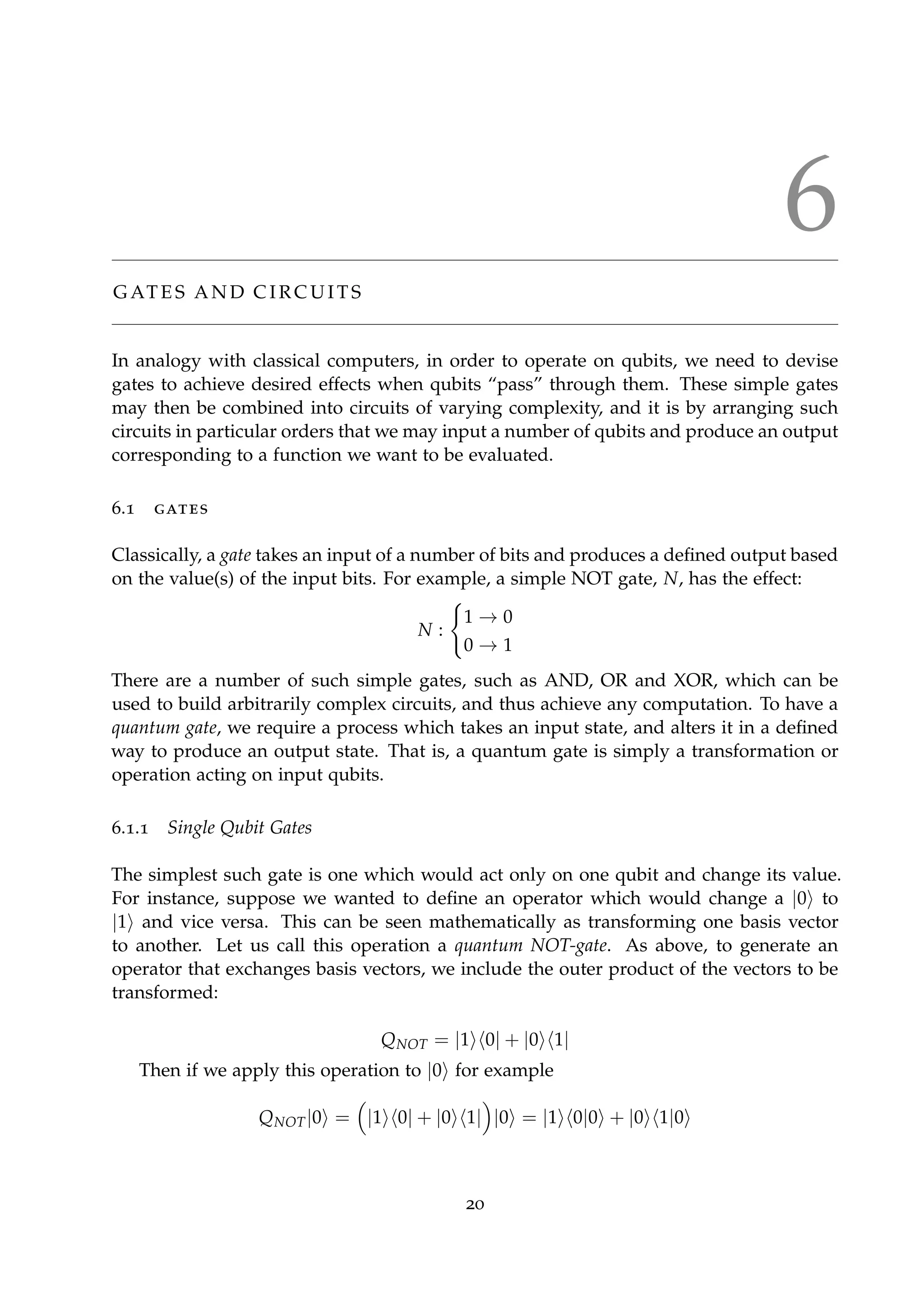 6
G AT E S A N D C I R C U I T S
In analogy with classical computers, in order to operate on qubits, we need to devise
gates to achieve desired effects when qubits “pass” through them. These simple gates
may then be combined into circuits of varying complexity, and it is by arranging such
circuits in particular orders that we may input a number of qubits and produce an output
corresponding to a function we want to be evaluated.
6.1 gates
Classically, a gate takes an input of a number of bits and produces a deﬁned output based
on the value(s) of the input bits. For example, a simple NOT gate, N, has the effect:
N :
1 → 0
0 → 1
There are a number of such simple gates, such as AND, OR and XOR, which can be
used to build arbitrarily complex circuits, and thus achieve any computation. To have a
quantum gate, we require a process which takes an input state, and alters it in a deﬁned
way to produce an output state. That is, a quantum gate is simply a transformation or
operation acting on input qubits.
6.1.1 Single Qubit Gates
The simplest such gate is one which would act only on one qubit and change its value.
For instance, suppose we wanted to deﬁne an operator which would change a |0 to
|1 and vice versa. This can be seen mathematically as transforming one basis vector
to another. Let us call this operation a quantum NOT-gate. As above, to generate an
operator that exchanges basis vectors, we include the outer product of the vectors to be
transformed:
QNOT = |1 0| + |0 1|
Then if we apply this operation to |0 for example
QNOT|0 = |1 0| + |0 1| |0 = |1 0|0 + |0 1|0
20
 