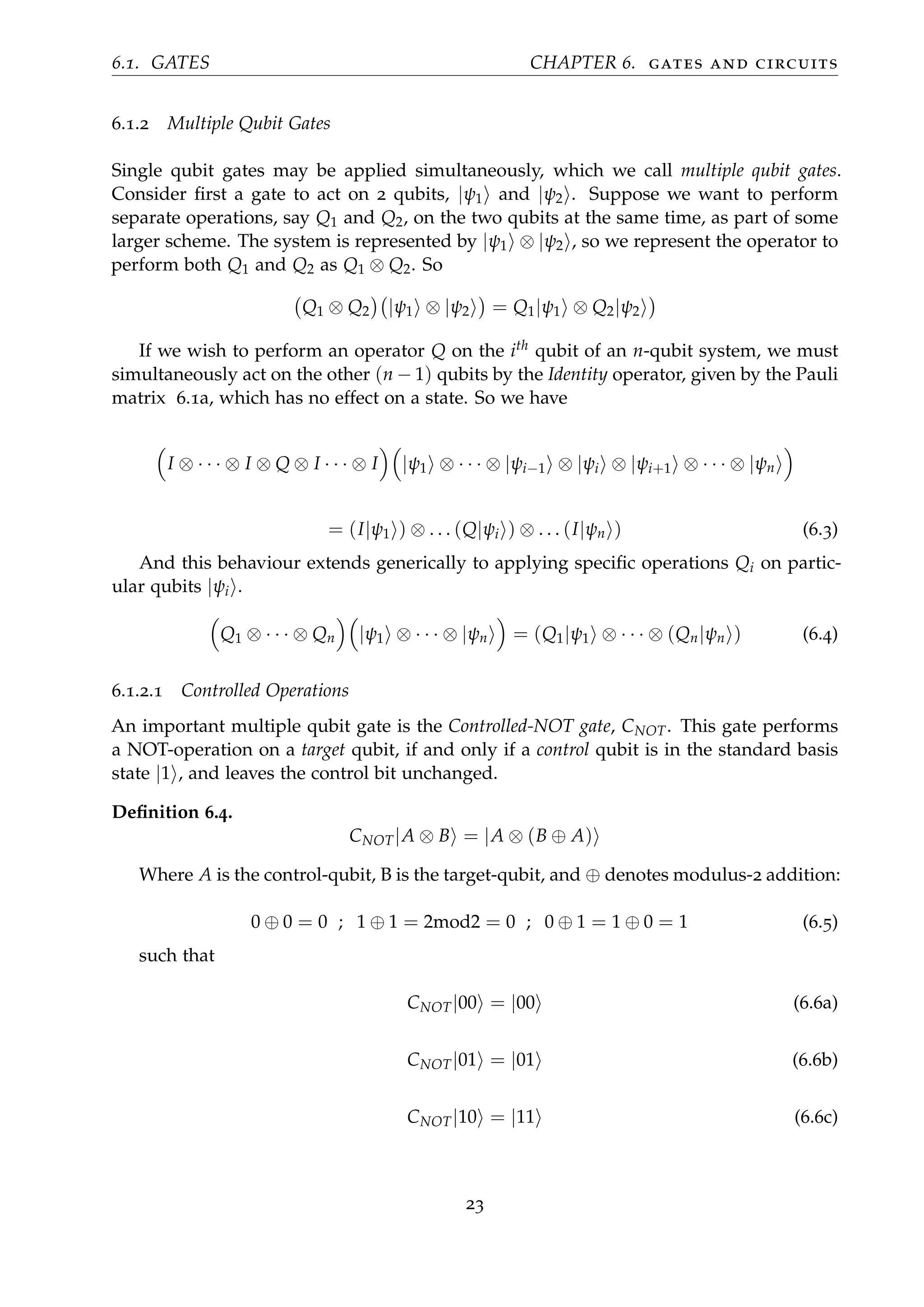 6.1. GATES CHAPTER 6. gates and circuits
6.1.2 Multiple Qubit Gates
Single qubit gates may be applied simultaneously, which we call multiple qubit gates.
Consider ﬁrst a gate to act on 2 qubits, |ψ1 and |ψ2 . Suppose we want to perform
separate operations, say Q1 and Q2, on the two qubits at the same time, as part of some
larger scheme. The system is represented by |ψ1 ⊗ |ψ2 , so we represent the operator to
perform both Q1 and Q2 as Q1 ⊗ Q2. So
Q1 ⊗ Q2 |ψ1 ⊗ |ψ2 = Q1|ψ1 ⊗ Q2|ψ2
If we wish to perform an operator Q on the ith qubit of an n-qubit system, we must
simultaneously act on the other (n − 1) qubits by the Identity operator, given by the Pauli
matrix 6.1a, which has no effect on a state. So we have
I ⊗ · · · ⊗ I ⊗ Q ⊗ I · · · ⊗ I |ψ1 ⊗ · · · ⊗ |ψi−1 ⊗ |ψi ⊗ |ψi+1 ⊗ · · · ⊗ |ψn
= (I|ψ1 ) ⊗ . . . (Q|ψi ) ⊗ . . . (I|ψn ) (6.3)
And this behaviour extends generically to applying speciﬁc operations Qi on partic-
ular qubits |ψi .
Q1 ⊗ · · · ⊗ Qn |ψ1 ⊗ · · · ⊗ |ψn = (Q1|ψ1 ⊗ · · · ⊗ (Qn|ψn ) (6.4)
6.1.2.1 Controlled Operations
An important multiple qubit gate is the Controlled-NOT gate, CNOT. This gate performs
a NOT-operation on a target qubit, if and only if a control qubit is in the standard basis
state |1 , and leaves the control bit unchanged.
Deﬁnition 6.4.
CNOT|A ⊗ B = |A ⊗ (B ⊕ A)
Where A is the control-qubit, B is the target-qubit, and ⊕ denotes modulus-2 addition:
0 ⊕ 0 = 0 ; 1 ⊕ 1 = 2mod2 = 0 ; 0 ⊕ 1 = 1 ⊕ 0 = 1 (6.5)
such that
CNOT|00 = |00 (6.6a)
CNOT|01 = |01 (6.6b)
CNOT|10 = |11 (6.6c)
23
 
