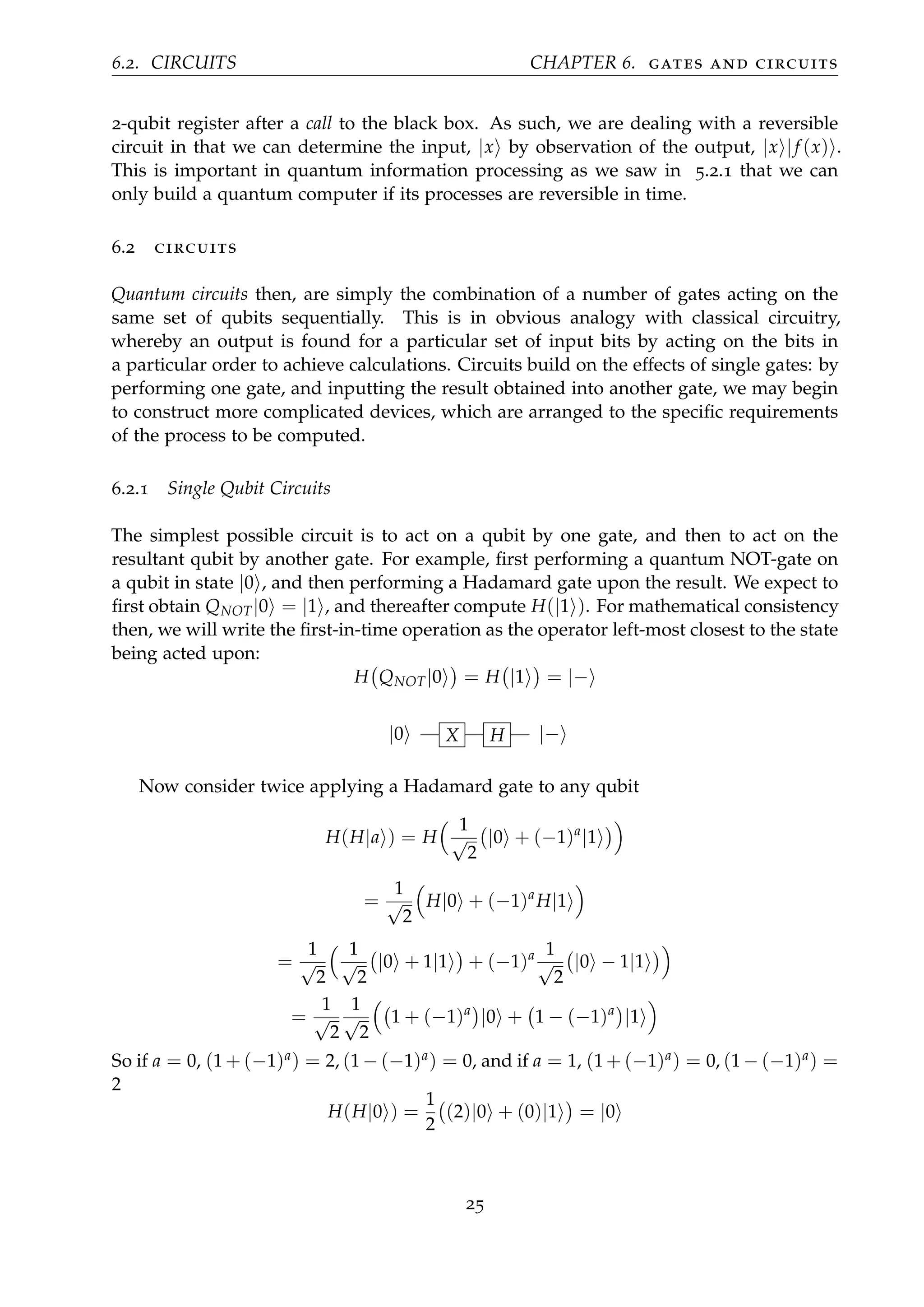 6.2. CIRCUITS CHAPTER 6. gates and circuits
2-qubit register after a call to the black box. As such, we are dealing with a reversible
circuit in that we can determine the input, |x by observation of the output, |x |f (x) .
This is important in quantum information processing as we saw in 5.2.1 that we can
only build a quantum computer if its processes are reversible in time.
6.2 circuits
Quantum circuits then, are simply the combination of a number of gates acting on the
same set of qubits sequentially. This is in obvious analogy with classical circuitry,
whereby an output is found for a particular set of input bits by acting on the bits in
a particular order to achieve calculations. Circuits build on the effects of single gates: by
performing one gate, and inputting the result obtained into another gate, we may begin
to construct more complicated devices, which are arranged to the speciﬁc requirements
of the process to be computed.
6.2.1 Single Qubit Circuits
The simplest possible circuit is to act on a qubit by one gate, and then to act on the
resultant qubit by another gate. For example, ﬁrst performing a quantum NOT-gate on
a qubit in state |0 , and then performing a Hadamard gate upon the result. We expect to
ﬁrst obtain QNOT|0 = |1 , and thereafter compute H(|1 ). For mathematical consistency
then, we will write the ﬁrst-in-time operation as the operator left-most closest to the state
being acted upon:
H QNOT|0 = H |1 = |−
|0 X H |−
Now consider twice applying a Hadamard gate to any qubit
H(H|a ) = H
1
√
2
|0 + (−1)a
|1
=
1
√
2
H|0 + (−1)a
H|1
=
1
√
2
1
√
2
|0 + 1|1 + (−1)a 1
√
2
|0 − 1|1
=
1
√
2
1
√
2
1 + (−1)a
|0 + 1 − (−1)a
|1
So if a = 0, (1 + (−1)a) = 2, (1 − (−1)a) = 0, and if a = 1, (1 + (−1)a) = 0, (1 − (−1)a) =
2
H(H|0 ) =
1
2
(2)|0 + (0)|1 = |0
25
 