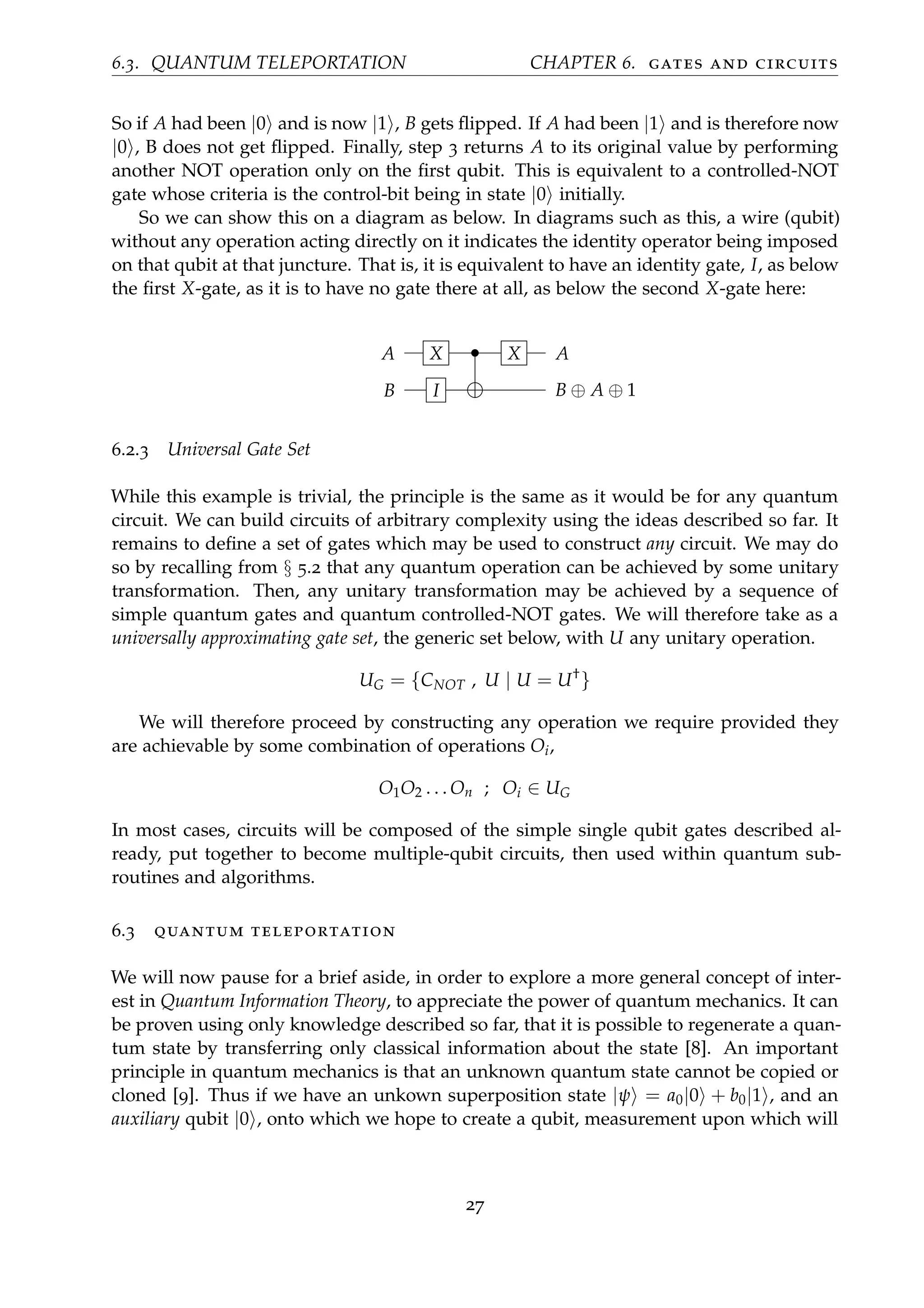 6.3. QUANTUM TELEPORTATION CHAPTER 6. gates and circuits
So if A had been |0 and is now |1 , B gets ﬂipped. If A had been |1 and is therefore now
|0 , B does not get ﬂipped. Finally, step 3 returns A to its original value by performing
another NOT operation only on the ﬁrst qubit. This is equivalent to a controlled-NOT
gate whose criteria is the control-bit being in state |0 initially.
So we can show this on a diagram as below. In diagrams such as this, a wire (qubit)
without any operation acting directly on it indicates the identity operator being imposed
on that qubit at that juncture. That is, it is equivalent to have an identity gate, I, as below
the ﬁrst X-gate, as it is to have no gate there at all, as below the second X-gate here:
A X • X A
B I B ⊕ A ⊕ 1
6.2.3 Universal Gate Set
While this example is trivial, the principle is the same as it would be for any quantum
circuit. We can build circuits of arbitrary complexity using the ideas described so far. It
remains to deﬁne a set of gates which may be used to construct any circuit. We may do
so by recalling from § 5.2 that any quantum operation can be achieved by some unitary
transformation. Then, any unitary transformation may be achieved by a sequence of
simple quantum gates and quantum controlled-NOT gates. We will therefore take as a
universally approximating gate set, the generic set below, with U any unitary operation.
UG = {CNOT , U | U = U†
}
We will therefore proceed by constructing any operation we require provided they
are achievable by some combination of operations Oi,
O1O2 . . . On ; Oi ∈ UG
In most cases, circuits will be composed of the simple single qubit gates described al-
ready, put together to become multiple-qubit circuits, then used within quantum sub-
routines and algorithms.
6.3 quantum teleportation
We will now pause for a brief aside, in order to explore a more general concept of inter-
est in Quantum Information Theory, to appreciate the power of quantum mechanics. It can
be proven using only knowledge described so far, that it is possible to regenerate a quan-
tum state by transferring only classical information about the state [8]. An important
principle in quantum mechanics is that an unknown quantum state cannot be copied or
cloned [9]. Thus if we have an unkown superposition state |ψ = a0|0 + b0|1 , and an
auxiliary qubit |0 , onto which we hope to create a qubit, measurement upon which will
27
 