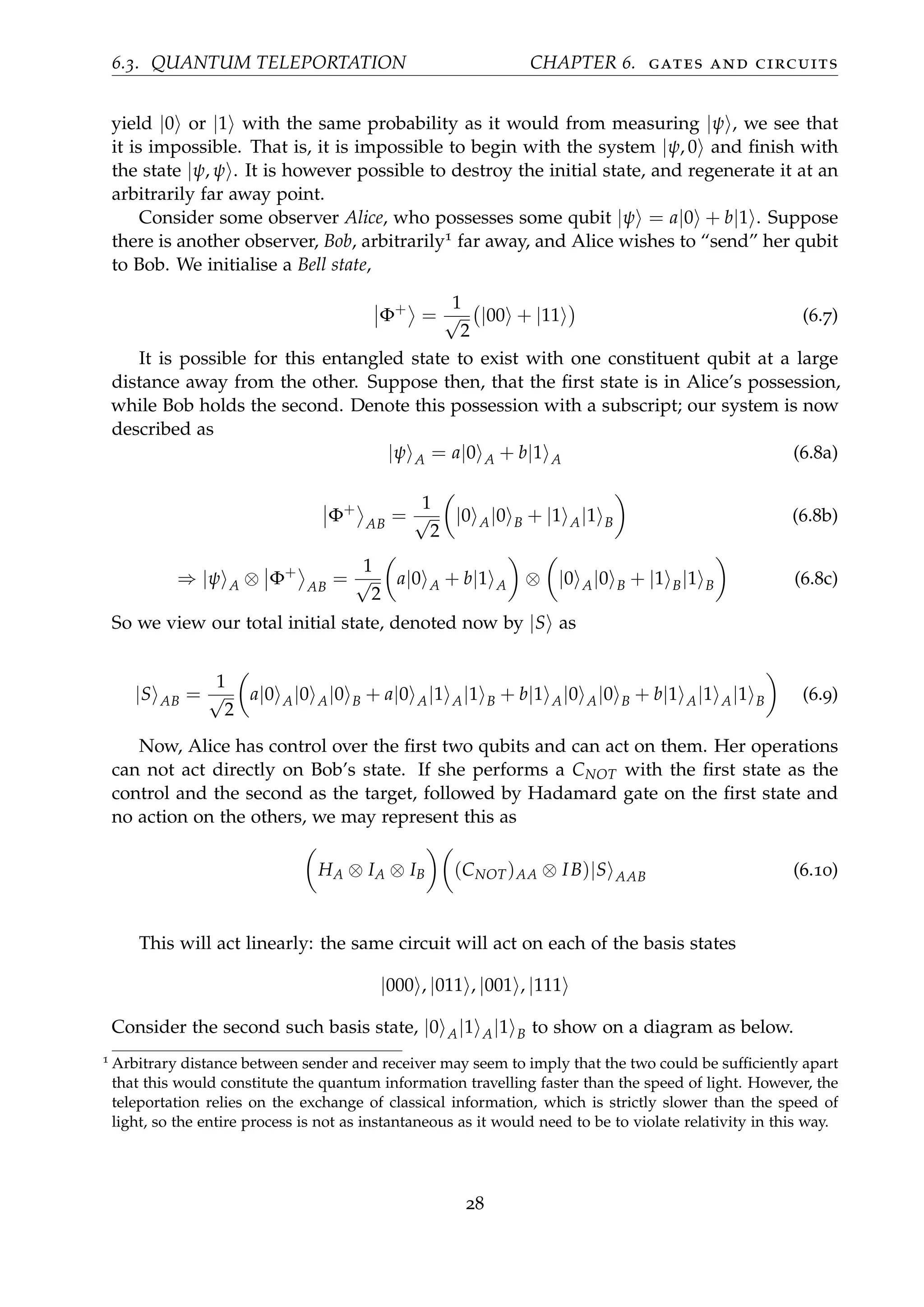 6.3. QUANTUM TELEPORTATION CHAPTER 6. gates and circuits
yield |0 or |1 with the same probability as it would from measuring |ψ , we see that
it is impossible. That is, it is impossible to begin with the system |ψ, 0 and ﬁnish with
the state |ψ, ψ . It is however possible to destroy the initial state, and regenerate it at an
arbitrarily far away point.
Consider some observer Alice, who possesses some qubit |ψ = a|0 + b|1 . Suppose
there is another observer, Bob, arbitrarily1 far away, and Alice wishes to “send” her qubit
to Bob. We initialise a Bell state,
Φ+
=
1
√
2
|00 + |11 (6.7)
It is possible for this entangled state to exist with one constituent qubit at a large
distance away from the other. Suppose then, that the ﬁrst state is in Alice’s possession,
while Bob holds the second. Denote this possession with a subscript; our system is now
described as
|ψ A = a|0 A + b|1 A (6.8a)
Φ+
AB
=
1
√
2
|0 A|0 B + |1 A|1 B (6.8b)
⇒ |ψ A ⊗ Φ+
AB
=
1
√
2
a|0 A + b|1 A ⊗ |0 A|0 B + |1 B|1 B (6.8c)
So we view our total initial state, denoted now by |S as
|S AB =
1
√
2
a|0 A|0 A|0 B + a|0 A|1 A|1 B + b|1 A|0 A|0 B + b|1 A|1 A|1 B (6.9)
Now, Alice has control over the ﬁrst two qubits and can act on them. Her operations
can not act directly on Bob’s state. If she performs a CNOT with the ﬁrst state as the
control and the second as the target, followed by Hadamard gate on the ﬁrst state and
no action on the others, we may represent this as
HA ⊗ IA ⊗ IB (CNOT)AA ⊗ IB)|S AAB (6.10)
This will act linearly: the same circuit will act on each of the basis states
|000 , |011 , |001 , |111
Consider the second such basis state, |0 A|1 A|1 B to show on a diagram as below.
1 Arbitrary distance between sender and receiver may seem to imply that the two could be sufﬁciently apart
that this would constitute the quantum information travelling faster than the speed of light. However, the
teleportation relies on the exchange of classical information, which is strictly slower than the speed of
light, so the entire process is not as instantaneous as it would need to be to violate relativity in this way.
28
 