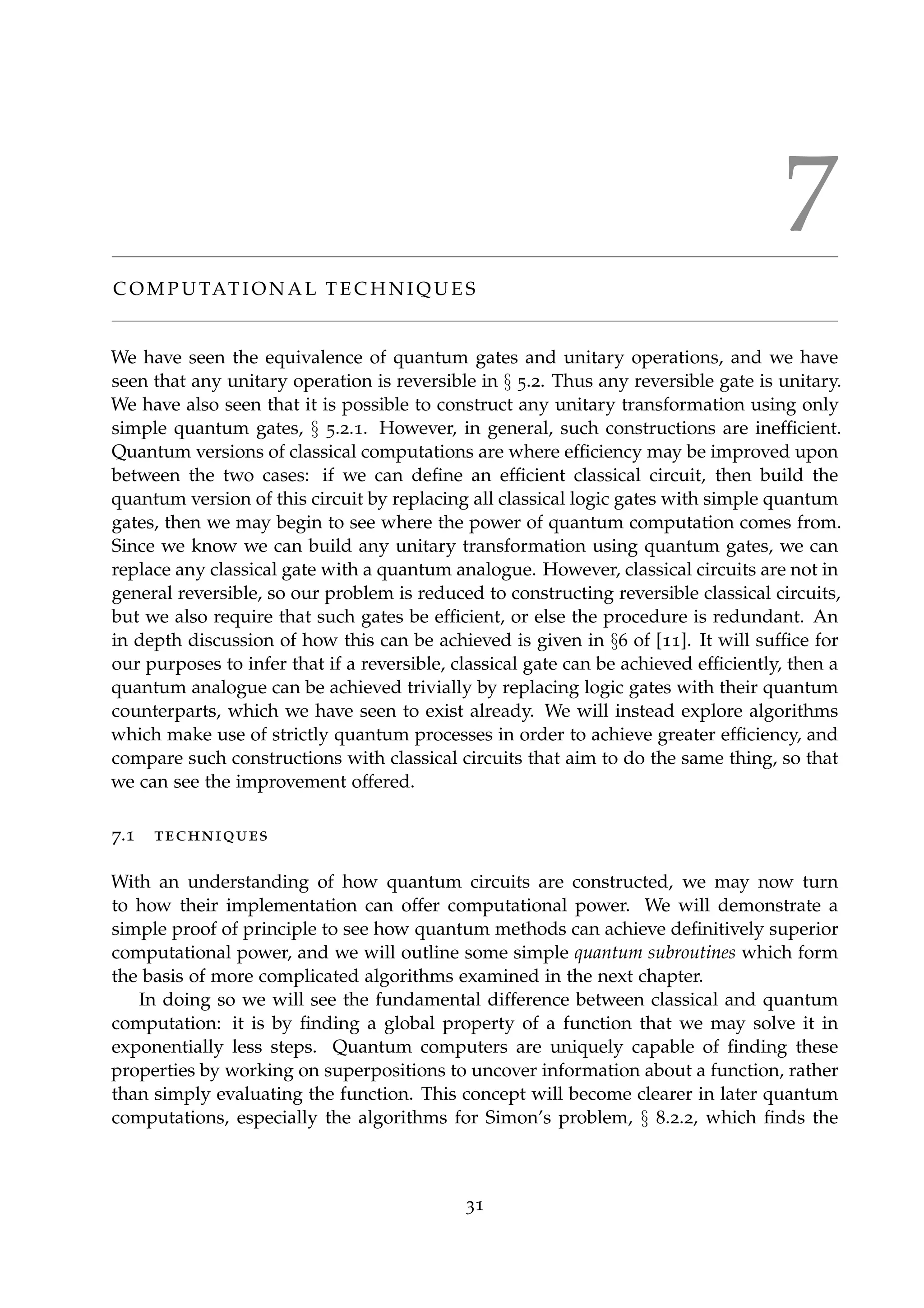7
C O M P U TAT I O N A L T E C H N I Q U E S
We have seen the equivalence of quantum gates and unitary operations, and we have
seen that any unitary operation is reversible in § 5.2. Thus any reversible gate is unitary.
We have also seen that it is possible to construct any unitary transformation using only
simple quantum gates, § 5.2.1. However, in general, such constructions are inefﬁcient.
Quantum versions of classical computations are where efﬁciency may be improved upon
between the two cases: if we can deﬁne an efﬁcient classical circuit, then build the
quantum version of this circuit by replacing all classical logic gates with simple quantum
gates, then we may begin to see where the power of quantum computation comes from.
Since we know we can build any unitary transformation using quantum gates, we can
replace any classical gate with a quantum analogue. However, classical circuits are not in
general reversible, so our problem is reduced to constructing reversible classical circuits,
but we also require that such gates be efﬁcient, or else the procedure is redundant. An
in depth discussion of how this can be achieved is given in §6 of [11]. It will sufﬁce for
our purposes to infer that if a reversible, classical gate can be achieved efﬁciently, then a
quantum analogue can be achieved trivially by replacing logic gates with their quantum
counterparts, which we have seen to exist already. We will instead explore algorithms
which make use of strictly quantum processes in order to achieve greater efﬁciency, and
compare such constructions with classical circuits that aim to do the same thing, so that
we can see the improvement offered.
7.1 techniques
With an understanding of how quantum circuits are constructed, we may now turn
to how their implementation can offer computational power. We will demonstrate a
simple proof of principle to see how quantum methods can achieve deﬁnitively superior
computational power, and we will outline some simple quantum subroutines which form
the basis of more complicated algorithms examined in the next chapter.
In doing so we will see the fundamental difference between classical and quantum
computation: it is by ﬁnding a global property of a function that we may solve it in
exponentially less steps. Quantum computers are uniquely capable of ﬁnding these
properties by working on superpositions to uncover information about a function, rather
than simply evaluating the function. This concept will become clearer in later quantum
computations, especially the algorithms for Simon’s problem, § 8.2.2, which ﬁnds the
31
 