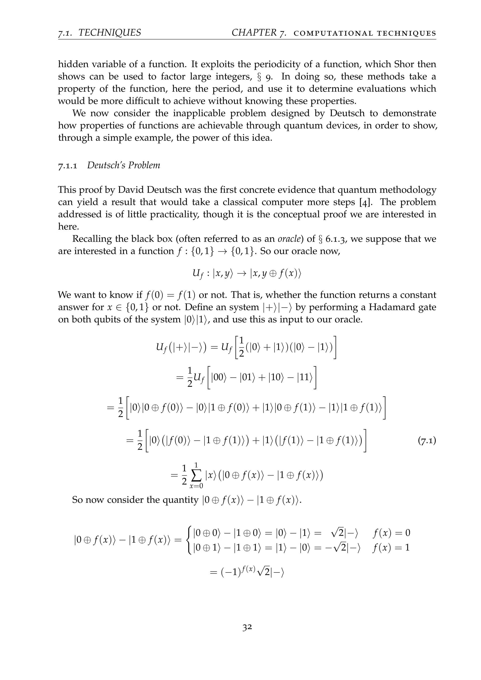 7.1. TECHNIQUES CHAPTER 7. computational techniques
hidden variable of a function. It exploits the periodicity of a function, which Shor then
shows can be used to factor large integers, § 9. In doing so, these methods take a
property of the function, here the period, and use it to determine evaluations which
would be more difﬁcult to achieve without knowing these properties.
We now consider the inapplicable problem designed by Deutsch to demonstrate
how properties of functions are achievable through quantum devices, in order to show,
through a simple example, the power of this idea.
7.1.1 Deutsch’s Problem
This proof by David Deutsch was the ﬁrst concrete evidence that quantum methodology
can yield a result that would take a classical computer more steps [4]. The problem
addressed is of little practicality, though it is the conceptual proof we are interested in
here.
Recalling the black box (often referred to as an oracle) of § 6.1.3, we suppose that we
are interested in a function f : {0, 1} → {0, 1}. So our oracle now,
Uf : |x, y → |x, y ⊕ f (x)
We want to know if f (0) = f (1) or not. That is, whether the function returns a constant
answer for x ∈ {0, 1} or not. Deﬁne an system |+ |− by performing a Hadamard gate
on both qubits of the system |0 |1 , and use this as input to our oracle.
Uf |+ |− = Uf
1
2
(|0 + |1 )(|0 − |1 )
=
1
2
Uf |00 − |01 + |10 − |11
=
1
2
|0 |0 ⊕ f (0) − |0 |1 ⊕ f (0) + |1 |0 ⊕ f (1) − |1 |1 ⊕ f (1)
=
1
2
|0 |f (0) − |1 ⊕ f (1) + |1 |f (1) − |1 ⊕ f (1) (7.1)
=
1
2
1
∑
x=0
|x |0 ⊕ f (x) − |1 ⊕ f (x)
So now consider the quantity |0 ⊕ f (x) − |1 ⊕ f (x) .
|0 ⊕ f (x) − |1 ⊕ f (x) =
|0 ⊕ 0 − |1 ⊕ 0 = |0 − |1 =
√
2|− f (x) = 0
|0 ⊕ 1 − |1 ⊕ 1 = |1 − |0 = −
√
2|− f (x) = 1
= (−1)f (x)
√
2|−
32
 