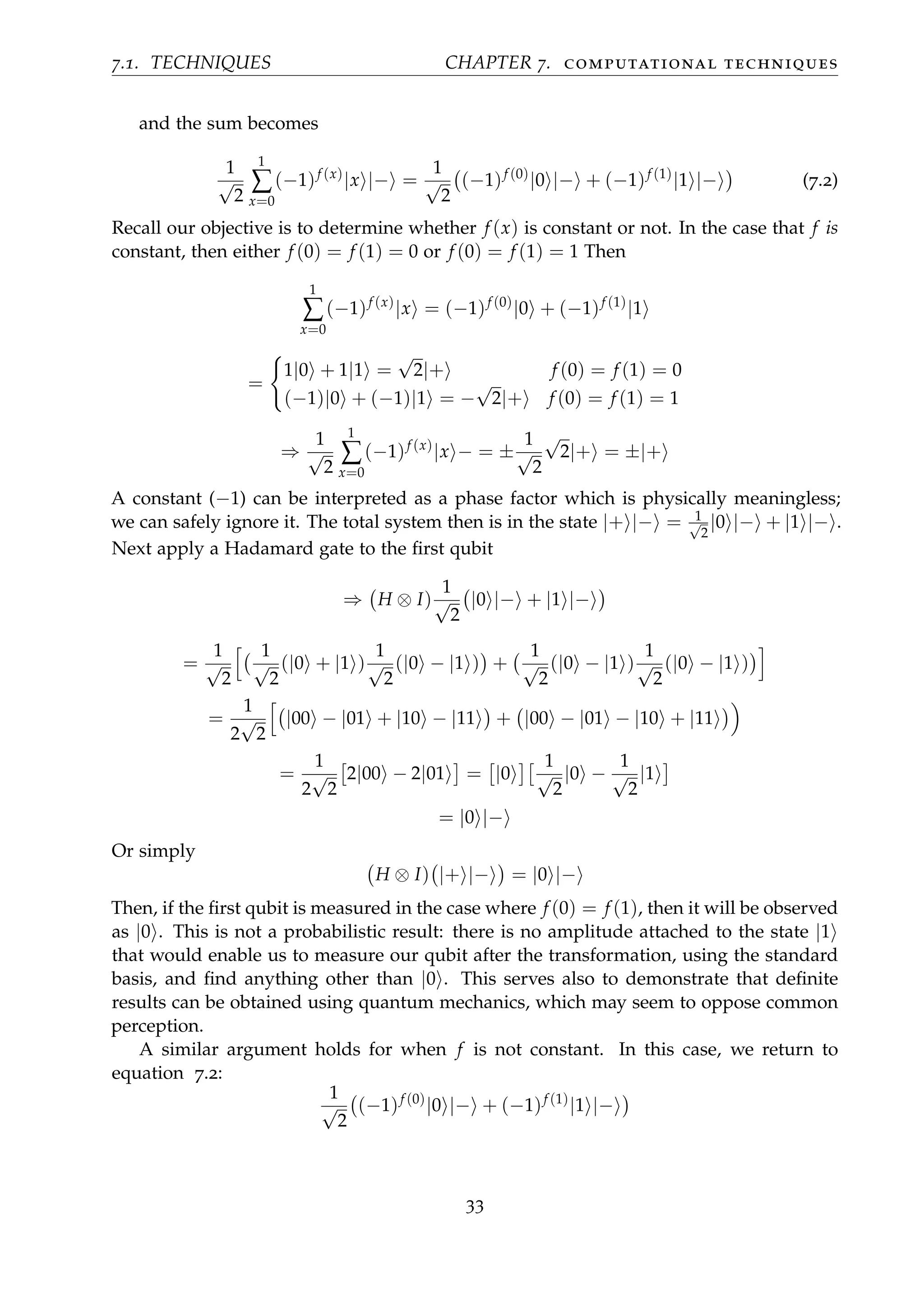 7.1. TECHNIQUES CHAPTER 7. computational techniques
and the sum becomes
1
√
2
1
∑
x=0
(−1)f (x)
|x |− =
1
√
2
(−1)f (0)
|0 |− + (−1)f (1)
|1 |− (7.2)
Recall our objective is to determine whether f (x) is constant or not. In the case that f is
constant, then either f (0) = f (1) = 0 or f (0) = f (1) = 1 Then
1
∑
x=0
(−1)f (x)
|x = (−1)f (0)
|0 + (−1)f (1)
|1
=
1|0 + 1|1 =
√
2|+ f (0) = f (1) = 0
(−1)|0 + (−1)|1 = −
√
2|+ f (0) = f (1) = 1
⇒
1
√
2
1
∑
x=0
(−1)f (x)
|x − = ±
1
√
2
√
2|+ = ±|+
A constant (−1) can be interpreted as a phase factor which is physically meaningless;
we can safely ignore it. The total system then is in the state |+ |− = 1√
2
|0 |− + |1 |− .
Next apply a Hadamard gate to the ﬁrst qubit
⇒ H ⊗ I)
1
√
2
|0 |− + |1 |−
=
1
√
2
1
√
2
(|0 + |1 )
1
√
2
(|0 − |1 ) +
1
√
2
(|0 − |1 )
1
√
2
(|0 − |1 )
=
1
2
√
2
|00 − |01 + |10 − |11 + |00 − |01 − |10 + |11
=
1
2
√
2
2|00 − 2|01 = |0
1
√
2
|0 −
1
√
2
|1
= |0 |−
Or simply
H ⊗ I) |+ |− = |0 |−
Then, if the ﬁrst qubit is measured in the case where f (0) = f (1), then it will be observed
as |0 . This is not a probabilistic result: there is no amplitude attached to the state |1
that would enable us to measure our qubit after the transformation, using the standard
basis, and ﬁnd anything other than |0 . This serves also to demonstrate that deﬁnite
results can be obtained using quantum mechanics, which may seem to oppose common
perception.
A similar argument holds for when f is not constant. In this case, we return to
equation 7.2:
1
√
2
(−1)f (0)
|0 |− + (−1)f (1)
|1 |−
33
 