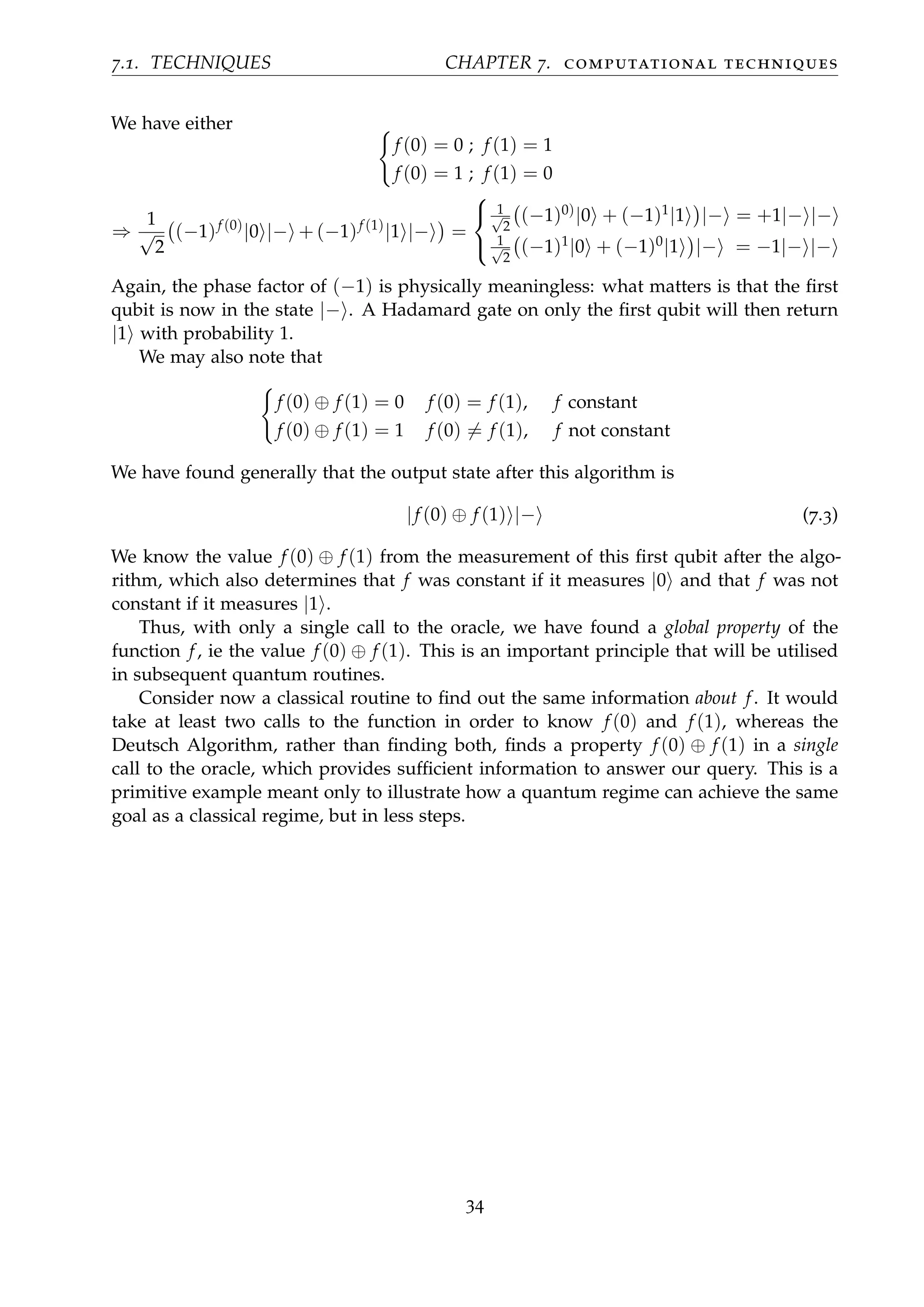 7.1. TECHNIQUES CHAPTER 7. computational techniques
We have either
f (0) = 0 ; f (1) = 1
f (0) = 1 ; f (1) = 0
⇒
1
√
2
(−1)f (0)
|0 |− + (−1)f (1)
|1 |− =



1√
2
(−1)0)|0 + (−1)1
|1 |− = +1|− |−
1√
2
(−1)1
|0 + (−1)0
|1 |− = −1|− |−
Again, the phase factor of (−1) is physically meaningless: what matters is that the ﬁrst
qubit is now in the state |− . A Hadamard gate on only the ﬁrst qubit will then return
|1 with probability 1.
We may also note that
f (0) ⊕ f (1) = 0 f (0) = f (1), f constant
f (0) ⊕ f (1) = 1 f (0) = f (1), f not constant
We have found generally that the output state after this algorithm is
|f (0) ⊕ f (1) |− (7.3)
We know the value f (0) ⊕ f (1) from the measurement of this ﬁrst qubit after the algo-
rithm, which also determines that f was constant if it measures |0 and that f was not
constant if it measures |1 .
Thus, with only a single call to the oracle, we have found a global property of the
function f, ie the value f (0) ⊕ f (1). This is an important principle that will be utilised
in subsequent quantum routines.
Consider now a classical routine to ﬁnd out the same information about f. It would
take at least two calls to the function in order to know f (0) and f (1), whereas the
Deutsch Algorithm, rather than ﬁnding both, ﬁnds a property f (0) ⊕ f (1) in a single
call to the oracle, which provides sufﬁcient information to answer our query. This is a
primitive example meant only to illustrate how a quantum regime can achieve the same
goal as a classical regime, but in less steps.
34
 