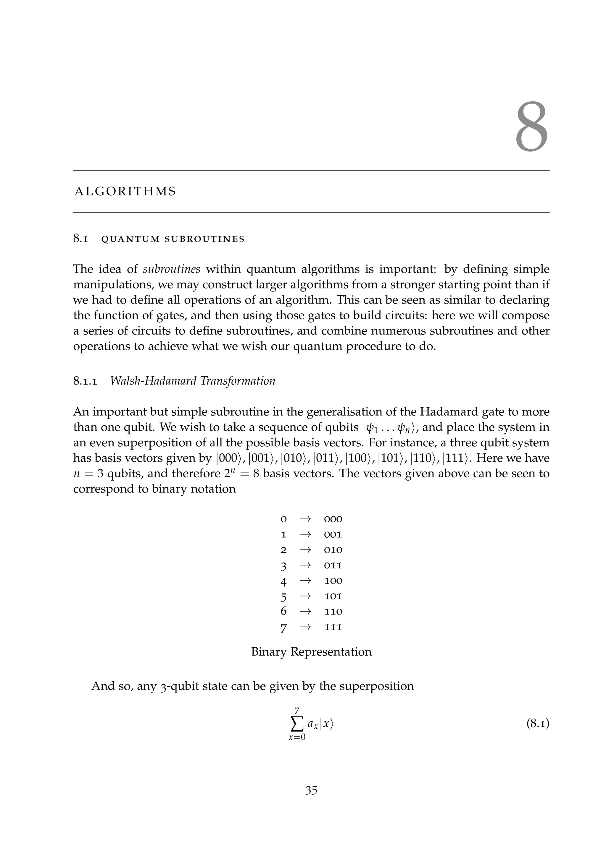 8
A L G O R I T H M S
8.1 quantum subroutines
The idea of subroutines within quantum algorithms is important: by deﬁning simple
manipulations, we may construct larger algorithms from a stronger starting point than if
we had to deﬁne all operations of an algorithm. This can be seen as similar to declaring
the function of gates, and then using those gates to build circuits: here we will compose
a series of circuits to deﬁne subroutines, and combine numerous subroutines and other
operations to achieve what we wish our quantum procedure to do.
8.1.1 Walsh-Hadamard Transformation
An important but simple subroutine in the generalisation of the Hadamard gate to more
than one qubit. We wish to take a sequence of qubits |ψ1 . . . ψn , and place the system in
an even superposition of all the possible basis vectors. For instance, a three qubit system
has basis vectors given by |000 , |001 , |010 , |011 , |100 , |101 , |110 , |111 . Here we have
n = 3 qubits, and therefore 2n = 8 basis vectors. The vectors given above can be seen to
correspond to binary notation
0 → 000
1 → 001
2 → 010
3 → 011
4 → 100
5 → 101
6 → 110
7 → 111
Binary Representation
And so, any 3-qubit state can be given by the superposition
7
∑
x=0
ax|x (8.1)
35
 
