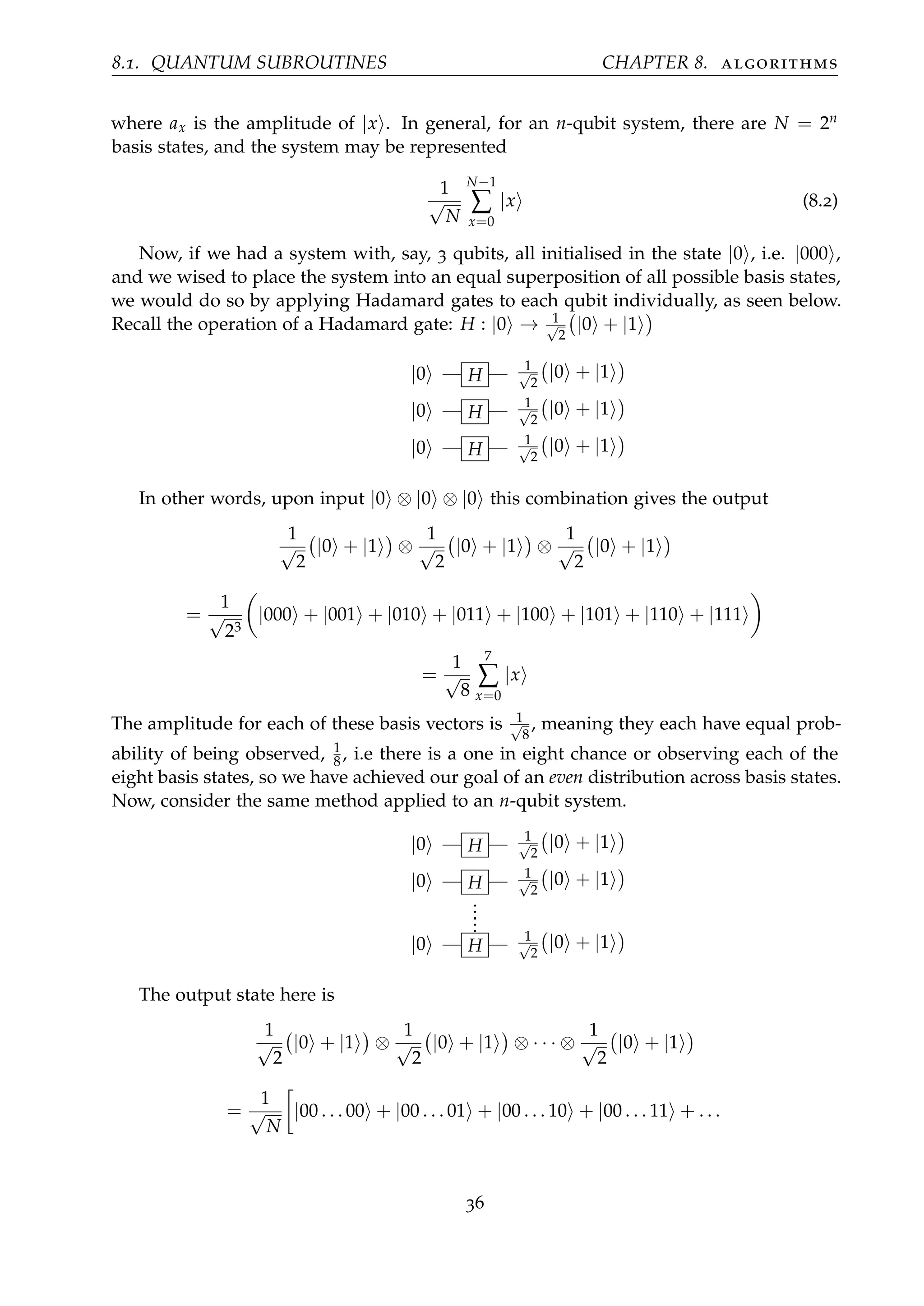 8.1. QUANTUM SUBROUTINES CHAPTER 8. algorithms
where ax is the amplitude of |x . In general, for an n-qubit system, there are N = 2n
basis states, and the system may be represented
1
√
N
N−1
∑
x=0
|x (8.2)
Now, if we had a system with, say, 3 qubits, all initialised in the state |0 , i.e. |000 ,
and we wised to place the system into an equal superposition of all possible basis states,
we would do so by applying Hadamard gates to each qubit individually, as seen below.
Recall the operation of a Hadamard gate: H : |0 → 1√
2
|0 + |1
|0 H
1√
2
|0 + |1
|0 H
1√
2
|0 + |1
|0 H
1√
2
|0 + |1
In other words, upon input |0 ⊗ |0 ⊗ |0 this combination gives the output
1
√
2
|0 + |1 ⊗
1
√
2
|0 + |1 ⊗
1
√
2
|0 + |1
=
1
√
23
|000 + |001 + |010 + |011 + |100 + |101 + |110 + |111
=
1
√
8
7
∑
x=0
|x
The amplitude for each of these basis vectors is 1√
8
, meaning they each have equal prob-
ability of being observed, 1
8, i.e there is a one in eight chance or observing each of the
eight basis states, so we have achieved our goal of an even distribution across basis states.
Now, consider the same method applied to an n-qubit system.
|0 H
1√
2
|0 + |1
|0 H
1√
2
|0 + |1
......
|0 H
1√
2
|0 + |1
The output state here is
1
√
2
|0 + |1 ⊗
1
√
2
|0 + |1 ⊗ · · · ⊗
1
√
2
|0 + |1
=
1
√
N
|00 . . . 00 + |00 . . . 01 + |00 . . . 10 + |00 . . . 11 + . . .
36
 