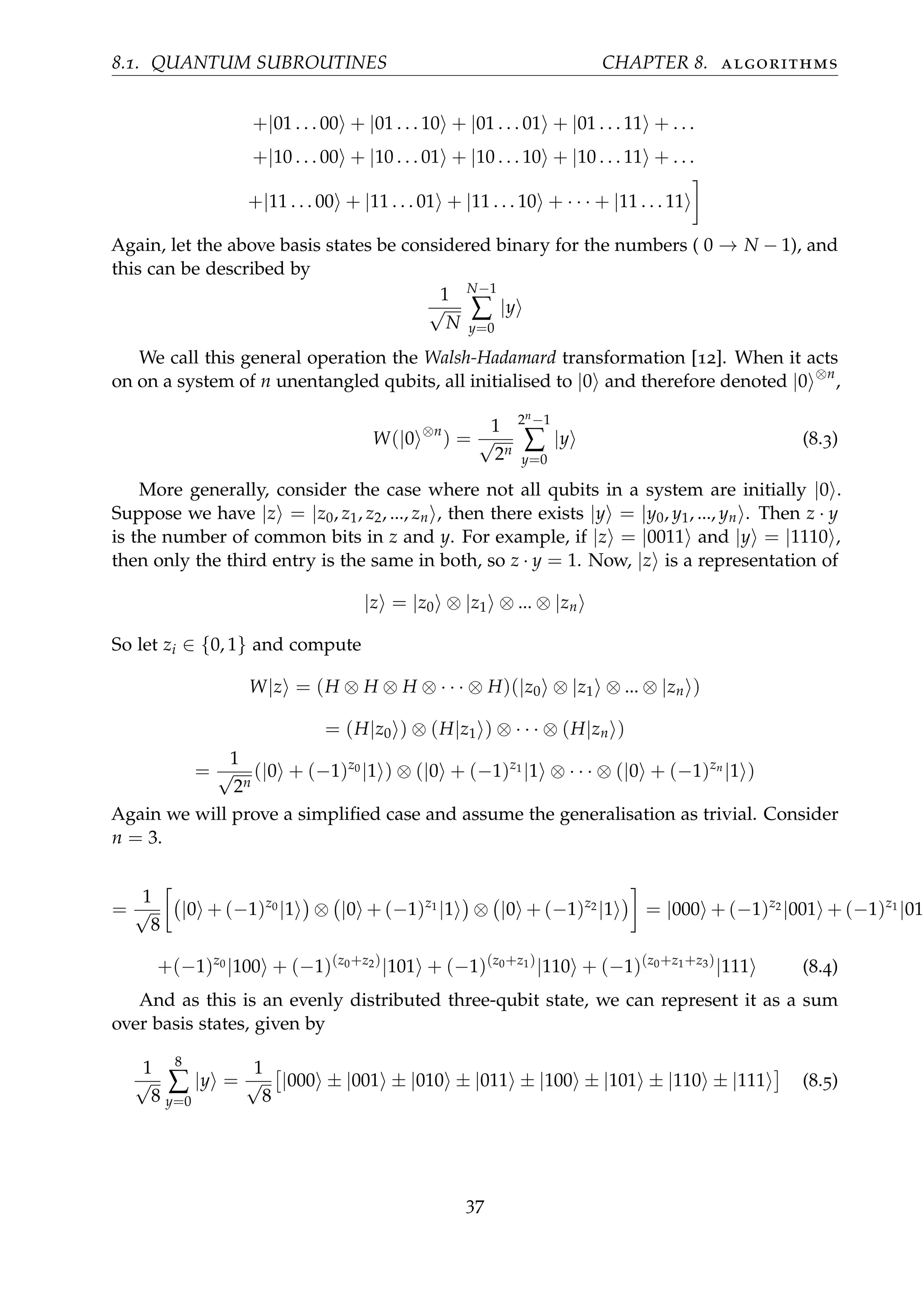 8.1. QUANTUM SUBROUTINES CHAPTER 8. algorithms
+|01 . . . 00 + |01 . . . 10 + |01 . . . 01 + |01 . . . 11 + . . .
+|10 . . . 00 + |10 . . . 01 + |10 . . . 10 + |10 . . . 11 + . . .
+|11 . . . 00 + |11 . . . 01 + |11 . . . 10 + · · · + |11 . . . 11
Again, let the above basis states be considered binary for the numbers ( 0 → N − 1), and
this can be described by
1
√
N
N−1
∑
y=0
|y
We call this general operation the Walsh-Hadamard transformation [12]. When it acts
on on a system of n unentangled qubits, all initialised to |0 and therefore denoted |0 ⊗n
,
W(|0 ⊗n
) =
1
√
2n
2n−1
∑
y=0
|y (8.3)
More generally, consider the case where not all qubits in a system are initially |0 .
Suppose we have |z = |z0, z1, z2, ..., zn , then there exists |y = |y0, y1, ..., yn . Then z · y
is the number of common bits in z and y. For example, if |z = |0011 and |y = |1110 ,
then only the third entry is the same in both, so z · y = 1. Now, |z is a representation of
|z = |z0 ⊗ |z1 ⊗ ... ⊗ |zn
So let zi ∈ {0, 1} and compute
W|z = (H ⊗ H ⊗ H ⊗ · · · ⊗ H)(|z0 ⊗ |z1 ⊗ ... ⊗ |zn )
= (H|z0 ) ⊗ (H|z1 ) ⊗ · · · ⊗ (H|zn )
=
1
√
2n
(|0 + (−1)z0 |1 ) ⊗ (|0 + (−1)z1 |1 ⊗ · · · ⊗ (|0 + (−1)zn
|1 )
Again we will prove a simpliﬁed case and assume the generalisation as trivial. Consider
n = 3.
=
1
√
8
|0 + (−1)z0 |1 ⊗ |0 + (−1)z1 |1 ⊗ |0 + (−1)z2 |1 = |000 + (−1)z2 |001 + (−1)z1 |010
+(−1)z0 |100 + (−1)(z0+z2)
|101 + (−1)(z0+z1)
|110 + (−1)(z0+z1+z3)
|111 (8.4)
And as this is an evenly distributed three-qubit state, we can represent it as a sum
over basis states, given by
1
√
8
8
∑
y=0
|y =
1
√
8
|000 ± |001 ± |010 ± |011 ± |100 ± |101 ± |110 ± |111 (8.5)
37
 