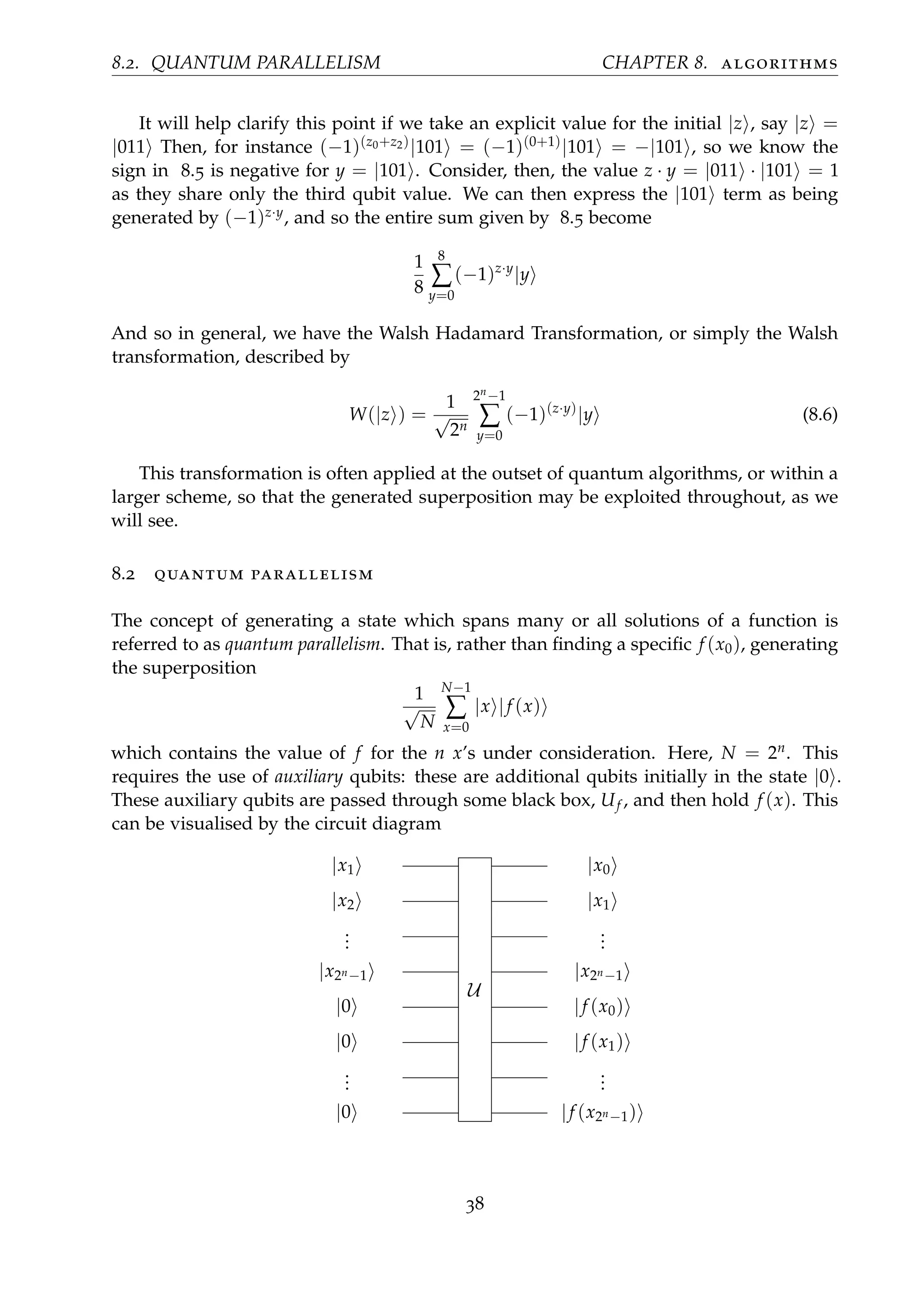 8.2. QUANTUM PARALLELISM CHAPTER 8. algorithms
It will help clarify this point if we take an explicit value for the initial |z , say |z =
|011 Then, for instance (−1)(z0+z2)|101 = (−1)(0+1)|101 = −|101 , so we know the
sign in 8.5 is negative for y = |101 . Consider, then, the value z · y = |011 · |101 = 1
as they share only the third qubit value. We can then express the |101 term as being
generated by (−1)z·y, and so the entire sum given by 8.5 become
1
8
8
∑
y=0
(−1)z·y
|y
And so in general, we have the Walsh Hadamard Transformation, or simply the Walsh
transformation, described by
W(|z ) =
1
√
2n
2n−1
∑
y=0
(−1)(z·y)
|y (8.6)
This transformation is often applied at the outset of quantum algorithms, or within a
larger scheme, so that the generated superposition may be exploited throughout, as we
will see.
8.2 quantum parallelism
The concept of generating a state which spans many or all solutions of a function is
referred to as quantum parallelism. That is, rather than ﬁnding a speciﬁc f (x0), generating
the superposition
1
√
N
N−1
∑
x=0
|x |f (x)
which contains the value of f for the n x’s under consideration. Here, N = 2n. This
requires the use of auxiliary qubits: these are additional qubits initially in the state |0 .
These auxiliary qubits are passed through some black box, Uf , and then hold f (x). This
can be visualised by the circuit diagram
|x1
U
|x0
|x2 |x1
...
...
|x2n−1 |x2n−1
|0 |f (x0)
|0 |f (x1)
...
...
|0 |f (x2n−1)
38
 
