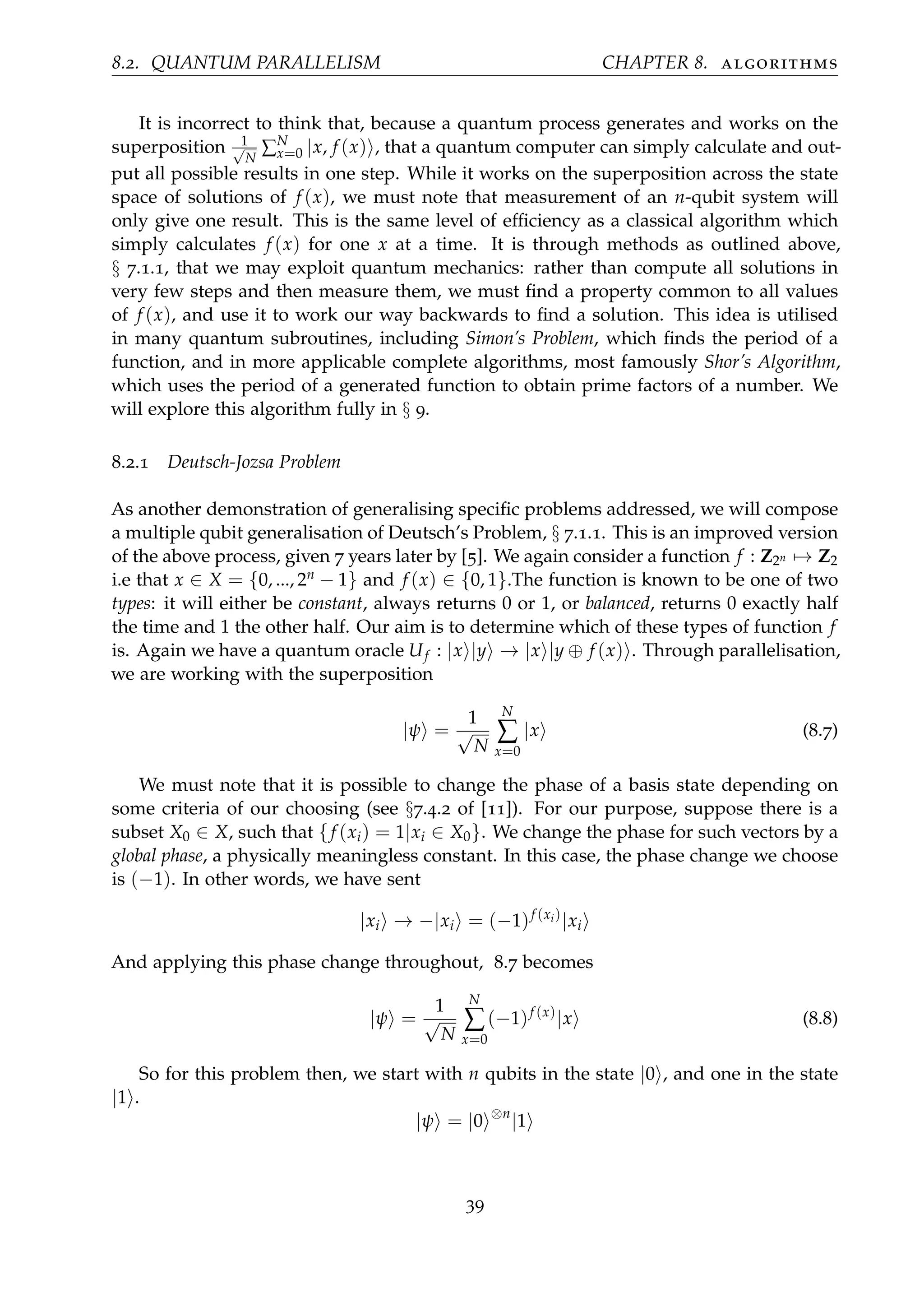 8.2. QUANTUM PARALLELISM CHAPTER 8. algorithms
It is incorrect to think that, because a quantum process generates and works on the
superposition 1√
N
∑N
x=0 |x, f (x) , that a quantum computer can simply calculate and out-
put all possible results in one step. While it works on the superposition across the state
space of solutions of f (x), we must note that measurement of an n-qubit system will
only give one result. This is the same level of efﬁciency as a classical algorithm which
simply calculates f (x) for one x at a time. It is through methods as outlined above,
§ 7.1.1, that we may exploit quantum mechanics: rather than compute all solutions in
very few steps and then measure them, we must ﬁnd a property common to all values
of f (x), and use it to work our way backwards to ﬁnd a solution. This idea is utilised
in many quantum subroutines, including Simon’s Problem, which ﬁnds the period of a
function, and in more applicable complete algorithms, most famously Shor’s Algorithm,
which uses the period of a generated function to obtain prime factors of a number. We
will explore this algorithm fully in § 9.
8.2.1 Deutsch-Jozsa Problem
As another demonstration of generalising speciﬁc problems addressed, we will compose
a multiple qubit generalisation of Deutsch’s Problem, § 7.1.1. This is an improved version
of the above process, given 7 years later by [5]. We again consider a function f : Z2n → Z2
i.e that x ∈ X = {0, ..., 2n − 1} and f (x) ∈ {0, 1}.The function is known to be one of two
types: it will either be constant, always returns 0 or 1, or balanced, returns 0 exactly half
the time and 1 the other half. Our aim is to determine which of these types of function f
is. Again we have a quantum oracle Uf : |x |y → |x |y ⊕ f (x) . Through parallelisation,
we are working with the superposition
|ψ =
1
√
N
N
∑
x=0
|x (8.7)
We must note that it is possible to change the phase of a basis state depending on
some criteria of our choosing (see §7.4.2 of [11]). For our purpose, suppose there is a
subset X0 ∈ X, such that {f (xi) = 1|xi ∈ X0}. We change the phase for such vectors by a
global phase, a physically meaningless constant. In this case, the phase change we choose
is (−1). In other words, we have sent
|xi → −|xi = (−1)f (xi)
|xi
And applying this phase change throughout, 8.7 becomes
|ψ =
1
√
N
N
∑
x=0
(−1)f (x)
|x (8.8)
So for this problem then, we start with n qubits in the state |0 , and one in the state
|1 .
|ψ = |0 ⊗n
|1
39
 