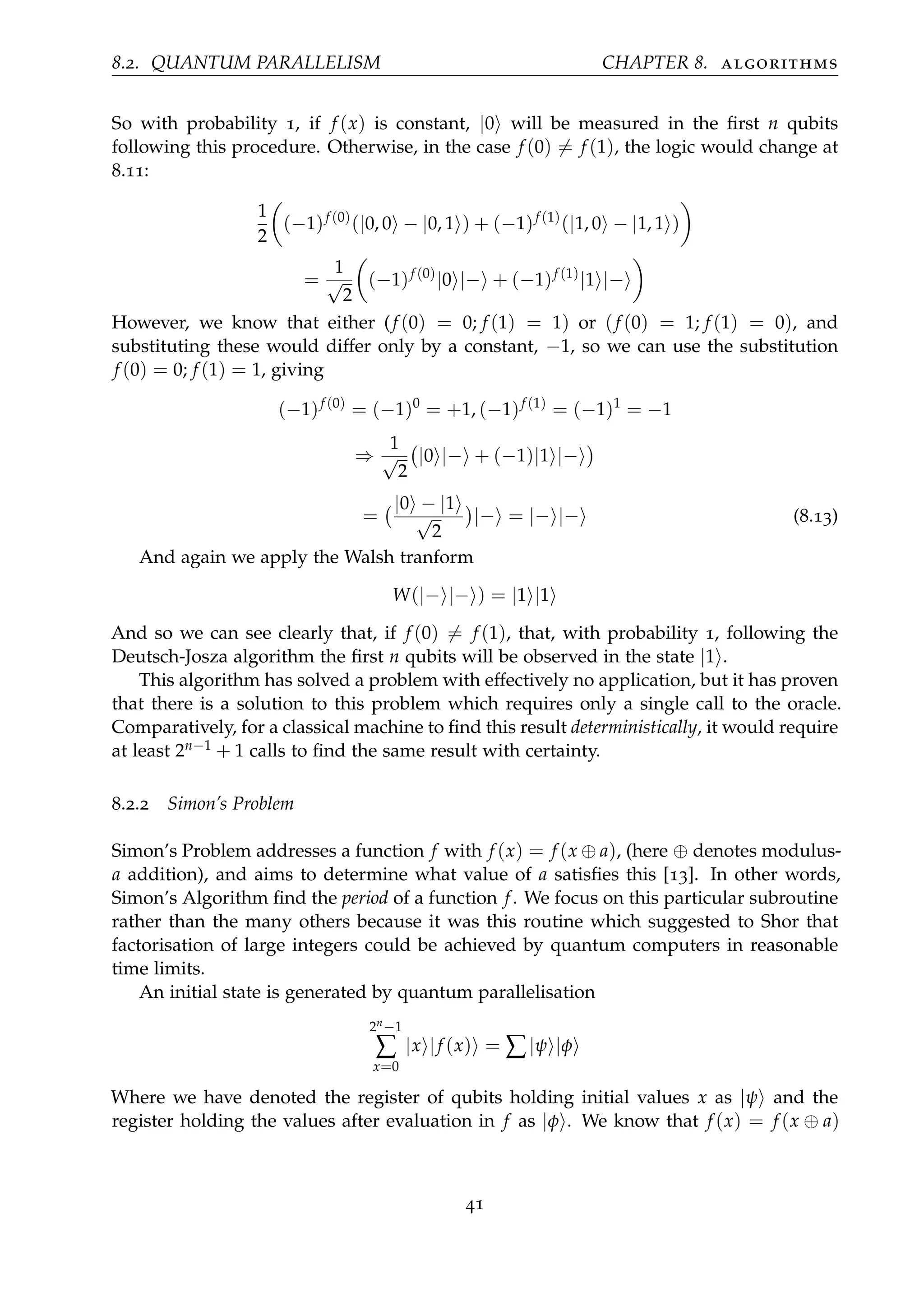 8.2. QUANTUM PARALLELISM CHAPTER 8. algorithms
So with probability 1, if f (x) is constant, |0 will be measured in the ﬁrst n qubits
following this procedure. Otherwise, in the case f (0) = f (1), the logic would change at
8.11:
1
2
(−1)f (0)
(|0, 0 − |0, 1 ) + (−1)f (1)
(|1, 0 − |1, 1 )
=
1
√
2
(−1)f (0)
|0 |− + (−1)f (1)
|1 |−
However, we know that either (f (0) = 0; f (1) = 1) or (f (0) = 1; f (1) = 0), and
substituting these would differ only by a constant, −1, so we can use the substitution
f (0) = 0; f (1) = 1, giving
(−1)f (0)
= (−1)0
= +1, (−1)f (1)
= (−1)1
= −1
⇒
1
√
2
|0 |− + (−1)|1 |−
=
|0 − |1
√
2
|− = |− |− (8.13)
And again we apply the Walsh tranform
W(|− |− ) = |1 |1
And so we can see clearly that, if f (0) = f (1), that, with probability 1, following the
Deutsch-Josza algorithm the ﬁrst n qubits will be observed in the state |1 .
This algorithm has solved a problem with effectively no application, but it has proven
that there is a solution to this problem which requires only a single call to the oracle.
Comparatively, for a classical machine to ﬁnd this result deterministically, it would require
at least 2n−1 + 1 calls to ﬁnd the same result with certainty.
8.2.2 Simon’s Problem
Simon’s Problem addresses a function f with f (x) = f (x ⊕ a), (here ⊕ denotes modulus-
a addition), and aims to determine what value of a satisﬁes this [13]. In other words,
Simon’s Algorithm ﬁnd the period of a function f. We focus on this particular subroutine
rather than the many others because it was this routine which suggested to Shor that
factorisation of large integers could be achieved by quantum computers in reasonable
time limits.
An initial state is generated by quantum parallelisation
2n−1
∑
x=0
|x |f (x) = ∑|ψ |φ
Where we have denoted the register of qubits holding initial values x as |ψ and the
register holding the values after evaluation in f as |φ . We know that f (x) = f (x ⊕ a)
41
 