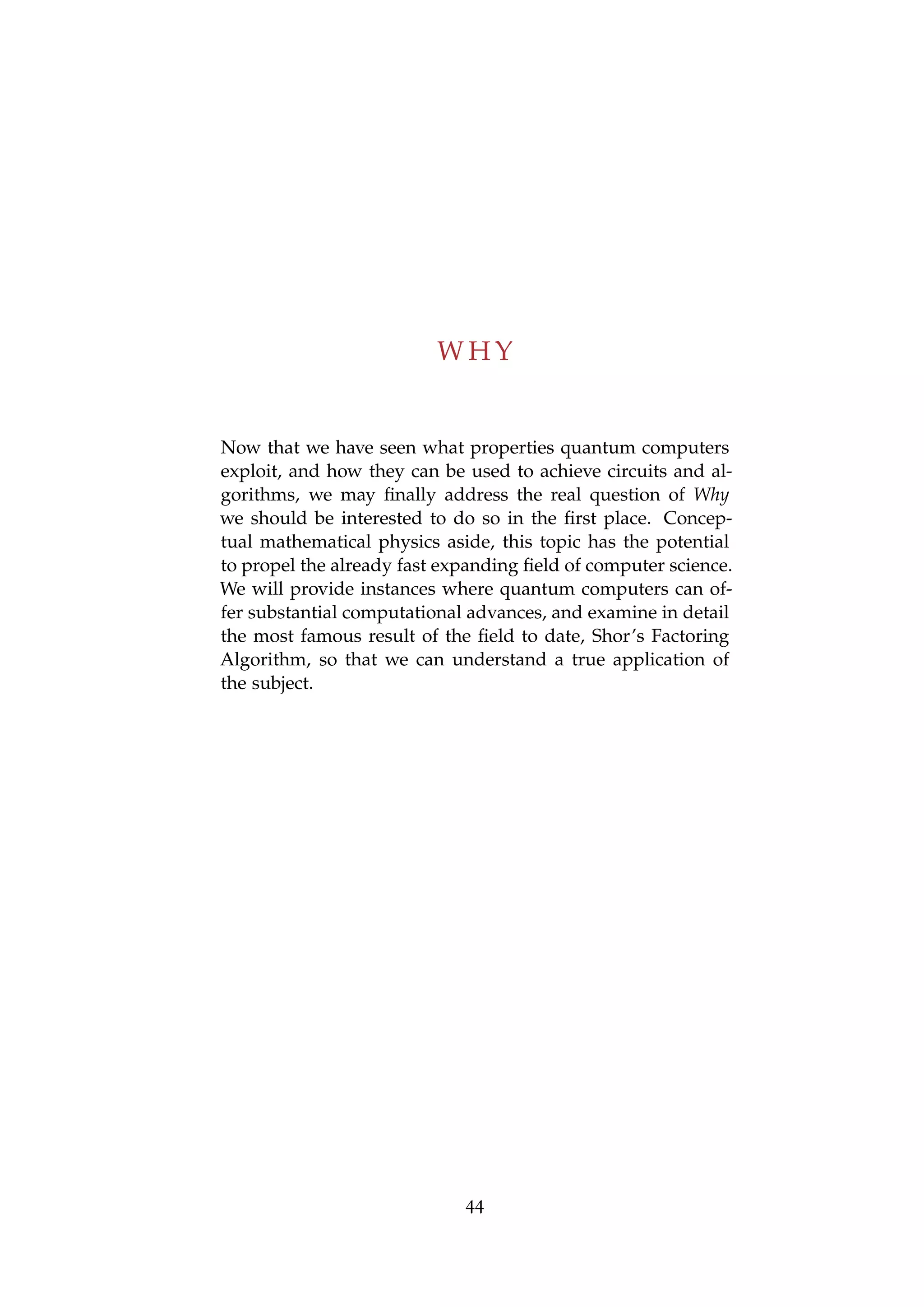 W H Y
Now that we have seen what properties quantum computers
exploit, and how they can be used to achieve circuits and al-
gorithms, we may ﬁnally address the real question of Why
we should be interested to do so in the ﬁrst place. Concep-
tual mathematical physics aside, this topic has the potential
to propel the already fast expanding ﬁeld of computer science.
We will provide instances where quantum computers can of-
fer substantial computational advances, and examine in detail
the most famous result of the ﬁeld to date, Shor’s Factoring
Algorithm, so that we can understand a true application of
the subject.
44
 