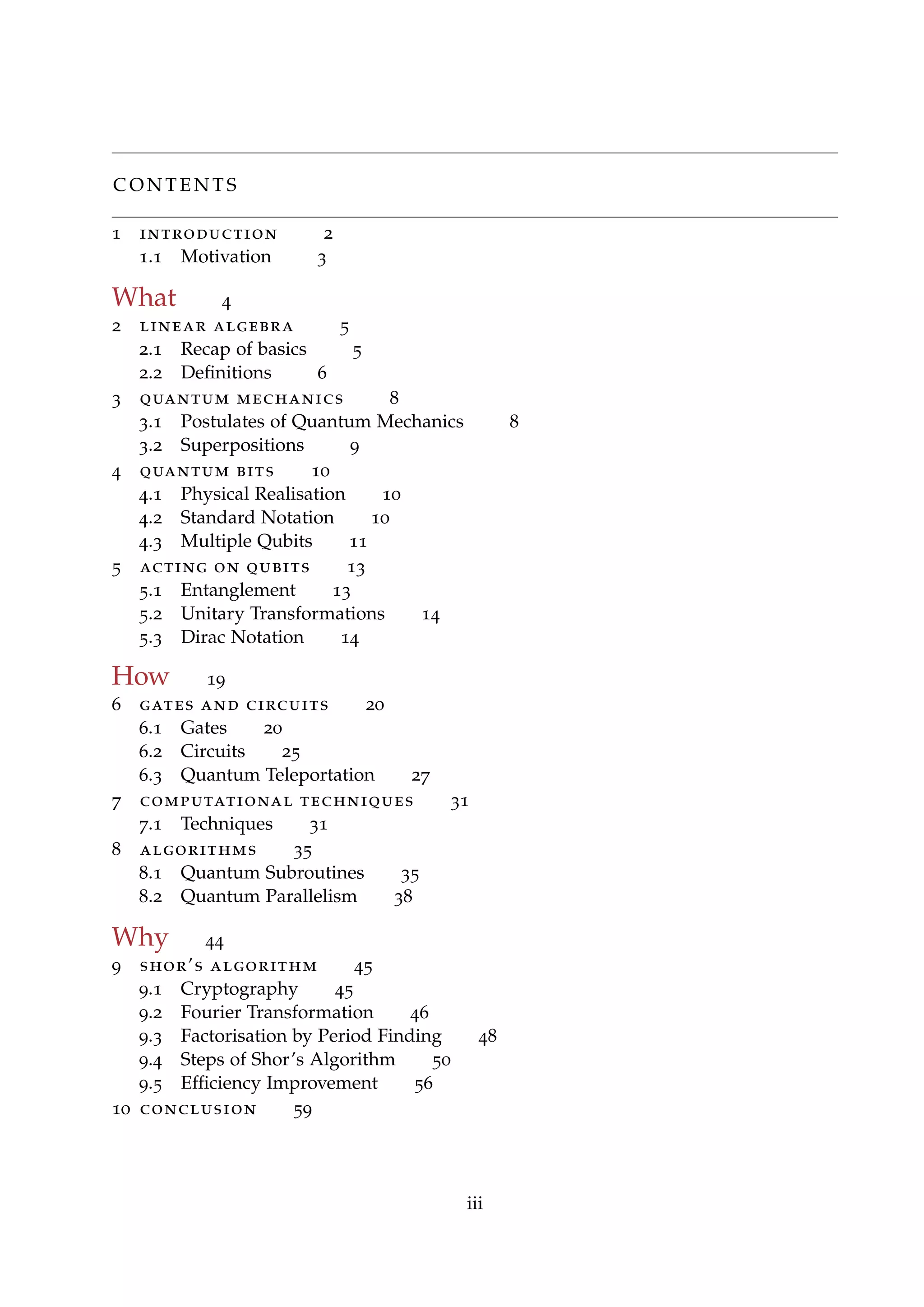 C O N T E N T S
1 introduction 2
1.1 Motivation 3
What 4
2 linear algebra 5
2.1 Recap of basics 5
2.2 Deﬁnitions 6
3 quantum mechanics 8
3.1 Postulates of Quantum Mechanics 8
3.2 Superpositions 9
4 quantum bits 10
4.1 Physical Realisation 10
4.2 Standard Notation 10
4.3 Multiple Qubits 11
5 acting on qubits 13
5.1 Entanglement 13
5.2 Unitary Transformations 14
5.3 Dirac Notation 14
How 19
6 gates and circuits 20
6.1 Gates 20
6.2 Circuits 25
6.3 Quantum Teleportation 27
7 computational techniques 31
7.1 Techniques 31
8 algorithms 35
8.1 Quantum Subroutines 35
8.2 Quantum Parallelism 38
Why 44
9 shor’s algorithm 45
9.1 Cryptography 45
9.2 Fourier Transformation 46
9.3 Factorisation by Period Finding 48
9.4 Steps of Shor’s Algorithm 50
9.5 Efﬁciency Improvement 56
10 conclusion 59
iii
 