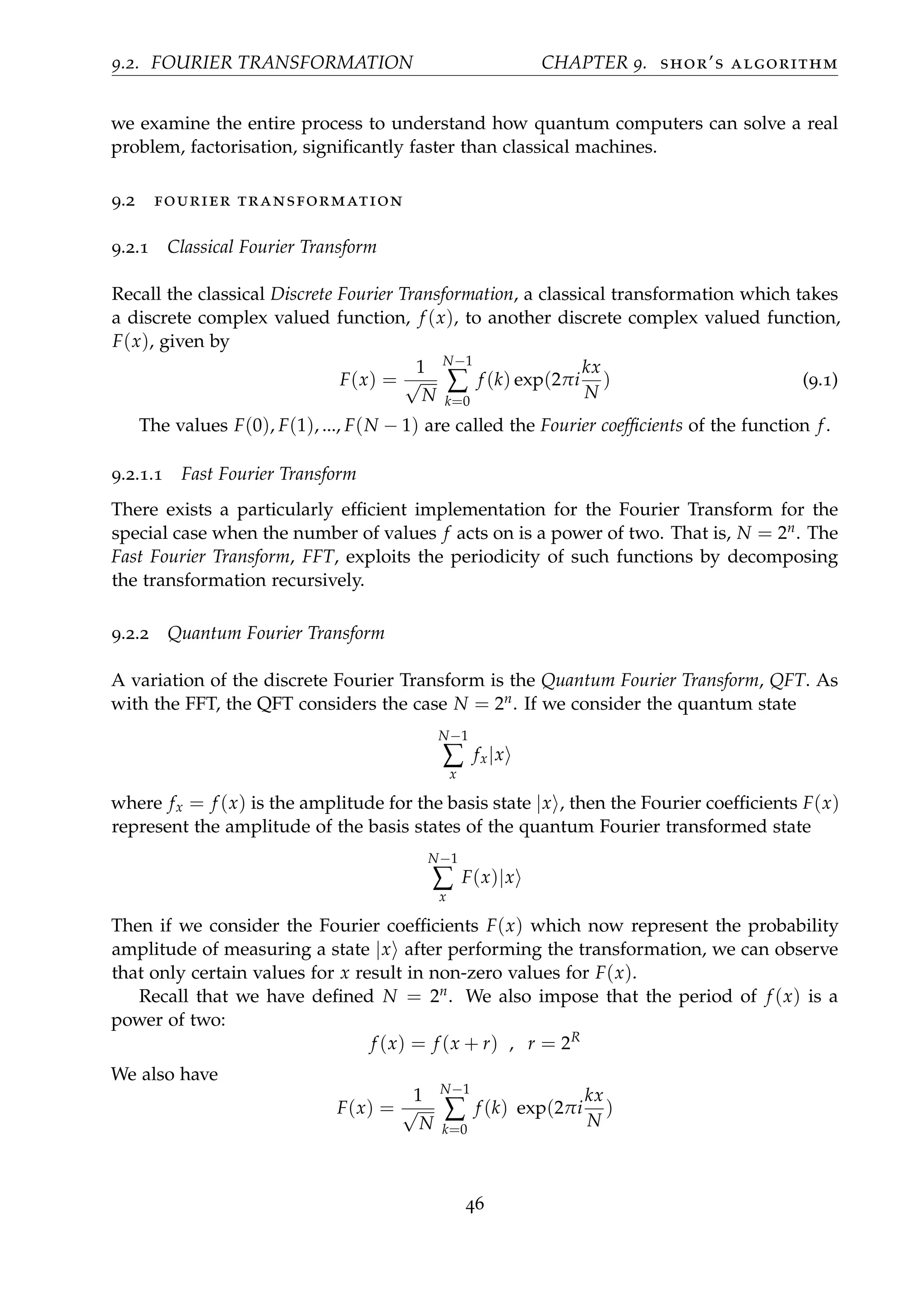9.2. FOURIER TRANSFORMATION CHAPTER 9. shor’s algorithm
we examine the entire process to understand how quantum computers can solve a real
problem, factorisation, signiﬁcantly faster than classical machines.
9.2 fourier transformation
9.2.1 Classical Fourier Transform
Recall the classical Discrete Fourier Transformation, a classical transformation which takes
a discrete complex valued function, f (x), to another discrete complex valued function,
F(x), given by
F(x) =
1
√
N
N−1
∑
k=0
f (k) exp(2πi
kx
N
) (9.1)
The values F(0), F(1), ..., F(N − 1) are called the Fourier coefﬁcients of the function f.
9.2.1.1 Fast Fourier Transform
There exists a particularly efﬁcient implementation for the Fourier Transform for the
special case when the number of values f acts on is a power of two. That is, N = 2n. The
Fast Fourier Transform, FFT, exploits the periodicity of such functions by decomposing
the transformation recursively.
9.2.2 Quantum Fourier Transform
A variation of the discrete Fourier Transform is the Quantum Fourier Transform, QFT. As
with the FFT, the QFT considers the case N = 2n. If we consider the quantum state
N−1
∑
x
fx|x
where fx = f (x) is the amplitude for the basis state |x , then the Fourier coefﬁcients F(x)
represent the amplitude of the basis states of the quantum Fourier transformed state
N−1
∑
x
F(x)|x
Then if we consider the Fourier coefﬁcients F(x) which now represent the probability
amplitude of measuring a state |x after performing the transformation, we can observe
that only certain values for x result in non-zero values for F(x).
Recall that we have deﬁned N = 2n. We also impose that the period of f (x) is a
power of two:
f (x) = f (x + r) , r = 2R
We also have
F(x) =
1
√
N
N−1
∑
k=0
f (k) exp(2πi
kx
N
)
46
 