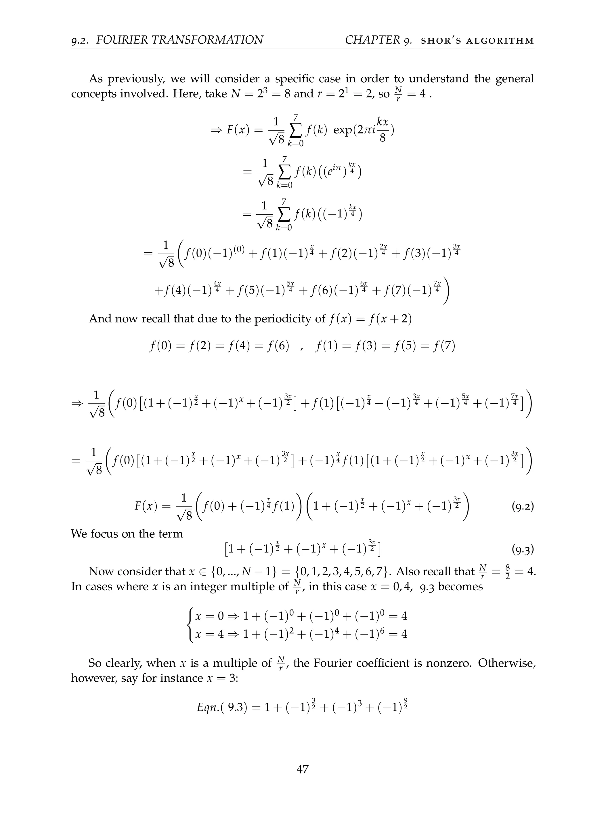 9.2. FOURIER TRANSFORMATION CHAPTER 9. shor’s algorithm
As previously, we will consider a speciﬁc case in order to understand the general
concepts involved. Here, take N = 23 = 8 and r = 21 = 2, so N
r = 4 .
⇒ F(x) =
1
√
8
7
∑
k=0
f (k) exp(2πi
kx
8
)
=
1
√
8
7
∑
k=0
f (k) (eiπ
)
kx
4
=
1
√
8
7
∑
k=0
f (k) (−1)
kx
4
=
1
√
8
f (0)(−1)(0)
+ f (1)(−1)
x
4 + f (2)(−1)
2x
4 + f (3)(−1)
3x
4
+f (4)(−1)
4x
4 + f (5)(−1)
5x
4 + f (6)(−1)
6x
4 + f (7)(−1)
7x
4
And now recall that due to the periodicity of f (x) = f (x + 2)
f (0) = f (2) = f (4) = f (6) , f (1) = f (3) = f (5) = f (7)
⇒
1
√
8
f (0) (1 + (−1)
x
2 + (−1)x
+ (−1)
3x
2 + f (1) (−1)
x
4 + (−1)
3x
4 + (−1)
5x
4 + (−1)
7x
4
=
1
√
8
f (0) (1 + (−1)
x
2 + (−1)x
+ (−1)
3x
2 + (−1)
x
4 f (1) (1 + (−1)
x
2 + (−1)x
+ (−1)
3x
2
F(x) =
1
√
8
f (0) + (−1)
x
4 f (1) 1 + (−1)
x
2 + (−1)x
+ (−1)
3x
2 (9.2)
We focus on the term
1 + (−1)
x
2 + (−1)x
+ (−1)
3x
2 (9.3)
Now consider that x ∈ {0, ..., N − 1} = {0, 1, 2, 3, 4, 5, 6, 7}. Also recall that N
r = 8
2 = 4.
In cases where x is an integer multiple of N
r , in this case x = 0, 4, 9.3 becomes
x = 0 ⇒ 1 + (−1)0 + (−1)0 + (−1)0 = 4
x = 4 ⇒ 1 + (−1)2 + (−1)4 + (−1)6 = 4
So clearly, when x is a multiple of N
r , the Fourier coefﬁcient is nonzero. Otherwise,
however, say for instance x = 3:
Eqn.( 9.3) = 1 + (−1)
3
2 + (−1)3
+ (−1)
9
2
47
 