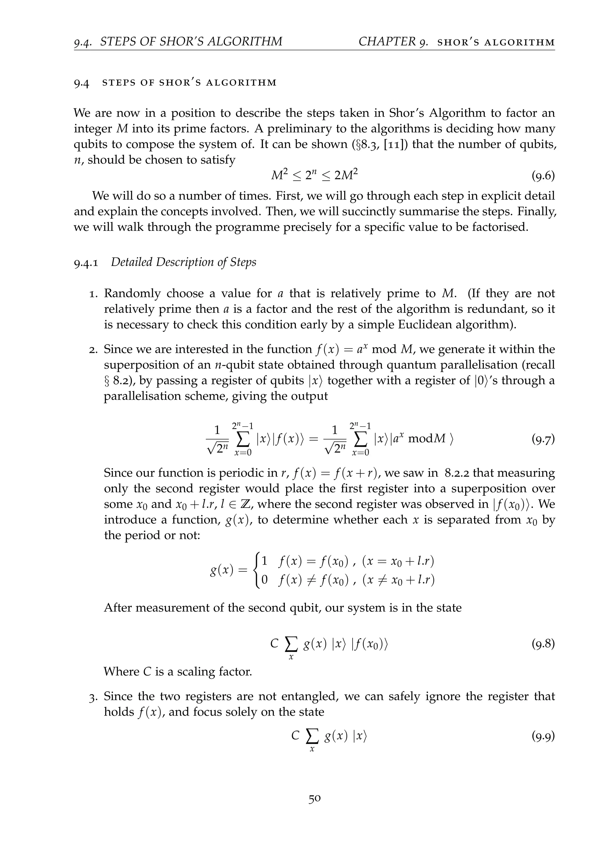 9.4. STEPS OF SHOR’S ALGORITHM CHAPTER 9. shor’s algorithm
9.4 steps of shor’s algorithm
We are now in a position to describe the steps taken in Shor’s Algorithm to factor an
integer M into its prime factors. A preliminary to the algorithms is deciding how many
qubits to compose the system of. It can be shown (§8.3, [11]) that the number of qubits,
n, should be chosen to satisfy
M2
≤ 2n
≤ 2M2
(9.6)
We will do so a number of times. First, we will go through each step in explicit detail
and explain the concepts involved. Then, we will succinctly summarise the steps. Finally,
we will walk through the programme precisely for a speciﬁc value to be factorised.
9.4.1 Detailed Description of Steps
1. Randomly choose a value for a that is relatively prime to M. (If they are not
relatively prime then a is a factor and the rest of the algorithm is redundant, so it
is necessary to check this condition early by a simple Euclidean algorithm).
2. Since we are interested in the function f (x) = ax mod M, we generate it within the
superposition of an n-qubit state obtained through quantum parallelisation (recall
§ 8.2), by passing a register of qubits |x together with a register of |0 ’s through a
parallelisation scheme, giving the output
1
√
2n
2n−1
∑
x=0
|x |f (x) =
1
√
2n
2n−1
∑
x=0
|x |ax
modM (9.7)
Since our function is periodic in r, f (x) = f (x + r), we saw in 8.2.2 that measuring
only the second register would place the ﬁrst register into a superposition over
some x0 and x0 + l.r, l ∈ Z, where the second register was observed in |f (x0) . We
introduce a function, g(x), to determine whether each x is separated from x0 by
the period or not:
g(x) =
1 f (x) = f (x0) , (x = x0 + l.r)
0 f (x) = f (x0) , (x = x0 + l.r)
After measurement of the second qubit, our system is in the state
C ∑
x
g(x) |x |f (x0) (9.8)
Where C is a scaling factor.
3. Since the two registers are not entangled, we can safely ignore the register that
holds f (x), and focus solely on the state
C ∑
x
g(x) |x (9.9)
50
 