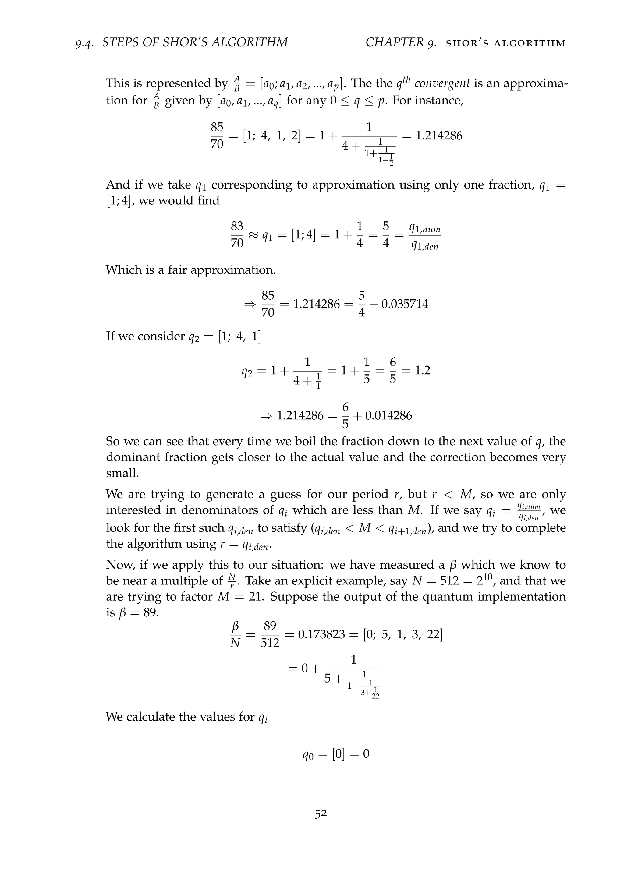 9.4. STEPS OF SHOR’S ALGORITHM CHAPTER 9. shor’s algorithm
This is represented by A
B = [a0; a1, a2, ..., ap]. The the qth convergent is an approxima-
tion for A
B given by [a0, a1, ..., aq] for any 0 ≤ q ≤ p. For instance,
85
70
= [1; 4, 1, 2] = 1 +
1
4 + 1
1+ 1
1+ 1
2
= 1.214286
And if we take q1 corresponding to approximation using only one fraction, q1 =
[1; 4], we would ﬁnd
83
70
≈ q1 = [1; 4] = 1 +
1
4
=
5
4
=
q1,num
q1,den
Which is a fair approximation.
⇒
85
70
= 1.214286 =
5
4
− 0.035714
If we consider q2 = [1; 4, 1]
q2 = 1 +
1
4 + 1
1
= 1 +
1
5
=
6
5
= 1.2
⇒ 1.214286 =
6
5
+ 0.014286
So we can see that every time we boil the fraction down to the next value of q, the
dominant fraction gets closer to the actual value and the correction becomes very
small.
We are trying to generate a guess for our period r, but r < M, so we are only
interested in denominators of qi which are less than M. If we say qi =
qi,num
qi,den
, we
look for the ﬁrst such qi,den to satisfy (qi,den < M < qi+1,den), and we try to complete
the algorithm using r = qi,den.
Now, if we apply this to our situation: we have measured a β which we know to
be near a multiple of N
r . Take an explicit example, say N = 512 = 210, and that we
are trying to factor M = 21. Suppose the output of the quantum implementation
is β = 89.
β
N
=
89
512
= 0.173823 = [0; 5, 1, 3, 22]
= 0 +
1
5 + 1
1+ 1
3+ 1
22
We calculate the values for qi
q0 = [0] = 0
52
 
