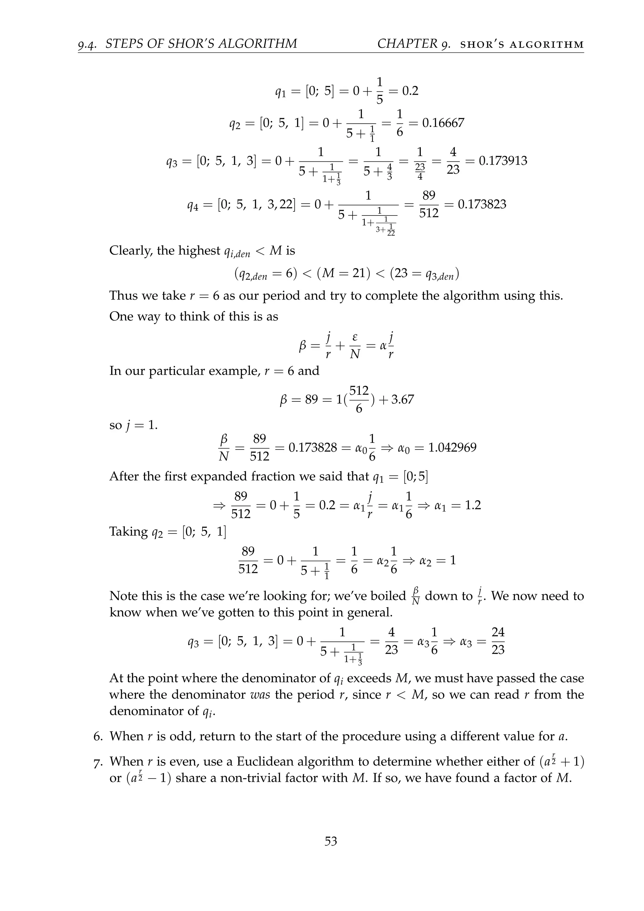 9.4. STEPS OF SHOR’S ALGORITHM CHAPTER 9. shor’s algorithm
q1 = [0; 5] = 0 +
1
5
= 0.2
q2 = [0; 5, 1] = 0 +
1
5 + 1
1
=
1
6
= 0.16667
q3 = [0; 5, 1, 3] = 0 +
1
5 + 1
1+1
3
=
1
5 + 4
3
=
1
23
4
=
4
23
= 0.173913
q4 = [0; 5, 1, 3, 22] = 0 +
1
5 + 1
1+ 1
3+ 1
22
=
89
512
= 0.173823
Clearly, the highest qi,den < M is
(q2,den = 6) < (M = 21) < (23 = q3,den)
Thus we take r = 6 as our period and try to complete the algorithm using this.
One way to think of this is as
β =
j
r
+
ε
N
= α
j
r
In our particular example, r = 6 and
β = 89 = 1(
512
6
) + 3.67
so j = 1.
β
N
=
89
512
= 0.173828 = α0
1
6
⇒ α0 = 1.042969
After the ﬁrst expanded fraction we said that q1 = [0; 5]
⇒
89
512
= 0 +
1
5
= 0.2 = α1
j
r
= α1
1
6
⇒ α1 = 1.2
Taking q2 = [0; 5, 1]
89
512
= 0 +
1
5 + 1
1
=
1
6
= α2
1
6
⇒ α2 = 1
Note this is the case we’re looking for; we’ve boiled
β
N down to
j
r . We now need to
know when we’ve gotten to this point in general.
q3 = [0; 5, 1, 3] = 0 +
1
5 + 1
1+1
3
=
4
23
= α3
1
6
⇒ α3 =
24
23
At the point where the denominator of qi exceeds M, we must have passed the case
where the denominator was the period r, since r < M, so we can read r from the
denominator of qi.
6. When r is odd, return to the start of the procedure using a different value for a.
7. When r is even, use a Euclidean algorithm to determine whether either of (a
r
2 + 1)
or (a
r
2 − 1) share a non-trivial factor with M. If so, we have found a factor of M.
53
 
