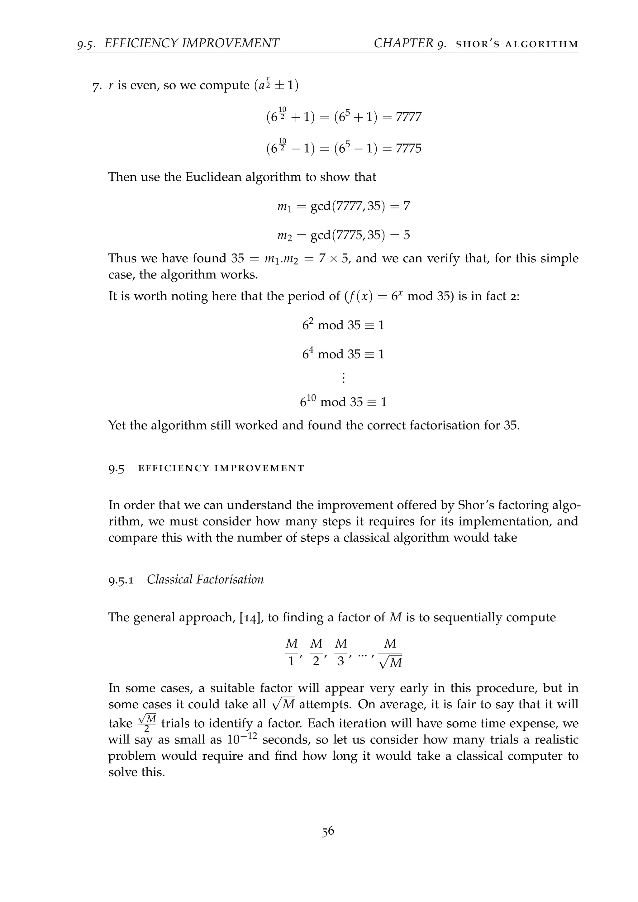 9.5. EFFICIENCY IMPROVEMENT CHAPTER 9. shor’s algorithm
7. r is even, so we compute (a
r
2 ± 1)
(6
10
2 + 1) = (65
+ 1) = 7777
(6
10
2 − 1) = (65
− 1) = 7775
Then use the Euclidean algorithm to show that
m1 = gcd(7777, 35) = 7
m2 = gcd(7775, 35) = 5
Thus we have found 35 = m1.m2 = 7 × 5, and we can verify that, for this simple
case, the algorithm works.
It is worth noting here that the period of (f (x) = 6x mod 35) is in fact 2:
62
mod 35 ≡ 1
64
mod 35 ≡ 1
...
610
mod 35 ≡ 1
Yet the algorithm still worked and found the correct factorisation for 35.
9.5 efficiency improvement
In order that we can understand the improvement offered by Shor’s factoring algo-
rithm, we must consider how many steps it requires for its implementation, and
compare this with the number of steps a classical algorithm would take
9.5.1 Classical Factorisation
The general approach, [14], to ﬁnding a factor of M is to sequentially compute
M
1
,
M
2
,
M
3
, ... ,
M
√
M
In some cases, a suitable factor will appear very early in this procedure, but in
some cases it could take all
√
M attempts. On average, it is fair to say that it will
take
√
M
2 trials to identify a factor. Each iteration will have some time expense, we
will say as small as 10−12 seconds, so let us consider how many trials a realistic
problem would require and ﬁnd how long it would take a classical computer to
solve this.
56
 