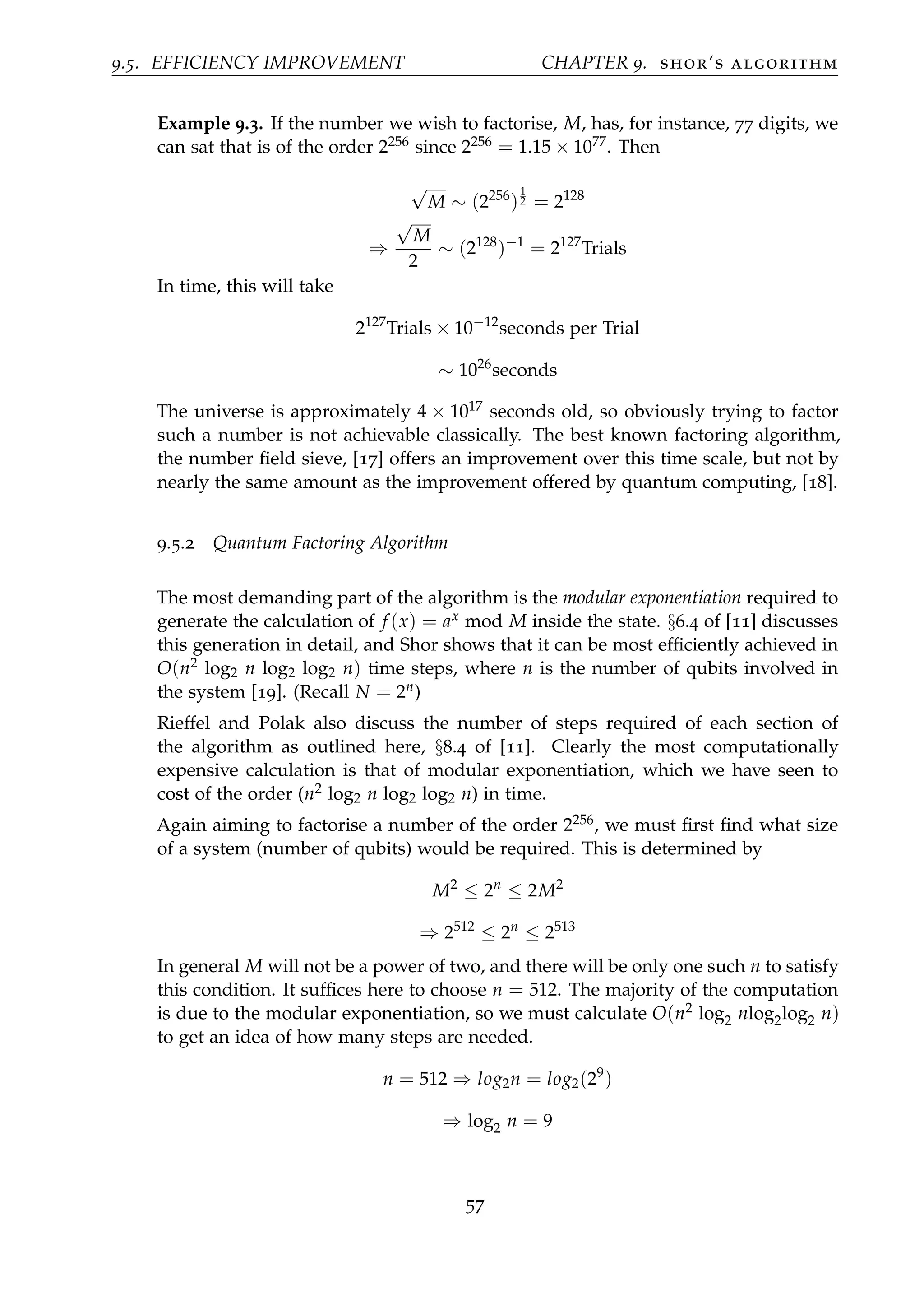 9.5. EFFICIENCY IMPROVEMENT CHAPTER 9. shor’s algorithm
Example 9.3. If the number we wish to factorise, M, has, for instance, 77 digits, we
can sat that is of the order 2256 since 2256 = 1.15 × 1077. Then
√
M ∼ (2256
)
1
2 = 2128
⇒
√
M
2
∼ (2128
)−1
= 2127
Trials
In time, this will take
2127
Trials × 10−12
seconds per Trial
∼ 1026
seconds
The universe is approximately 4 × 1017 seconds old, so obviously trying to factor
such a number is not achievable classically. The best known factoring algorithm,
the number ﬁeld sieve, [17] offers an improvement over this time scale, but not by
nearly the same amount as the improvement offered by quantum computing, [18].
9.5.2 Quantum Factoring Algorithm
The most demanding part of the algorithm is the modular exponentiation required to
generate the calculation of f (x) = ax mod M inside the state. §6.4 of [11] discusses
this generation in detail, and Shor shows that it can be most efﬁciently achieved in
O(n2 log2 n log2 log2 n) time steps, where n is the number of qubits involved in
the system [19]. (Recall N = 2n)
Rieffel and Polak also discuss the number of steps required of each section of
the algorithm as outlined here, §8.4 of [11]. Clearly the most computationally
expensive calculation is that of modular exponentiation, which we have seen to
cost of the order (n2 log2 n log2 log2 n) in time.
Again aiming to factorise a number of the order 2256, we must ﬁrst ﬁnd what size
of a system (number of qubits) would be required. This is determined by
M2
≤ 2n
≤ 2M2
⇒ 2512
≤ 2n
≤ 2513
In general M will not be a power of two, and there will be only one such n to satisfy
this condition. It sufﬁces here to choose n = 512. The majority of the computation
is due to the modular exponentiation, so we must calculate O(n2 log2 nlog2log2 n)
to get an idea of how many steps are needed.
n = 512 ⇒ log2n = log2(29
)
⇒ log2 n = 9
57
 
